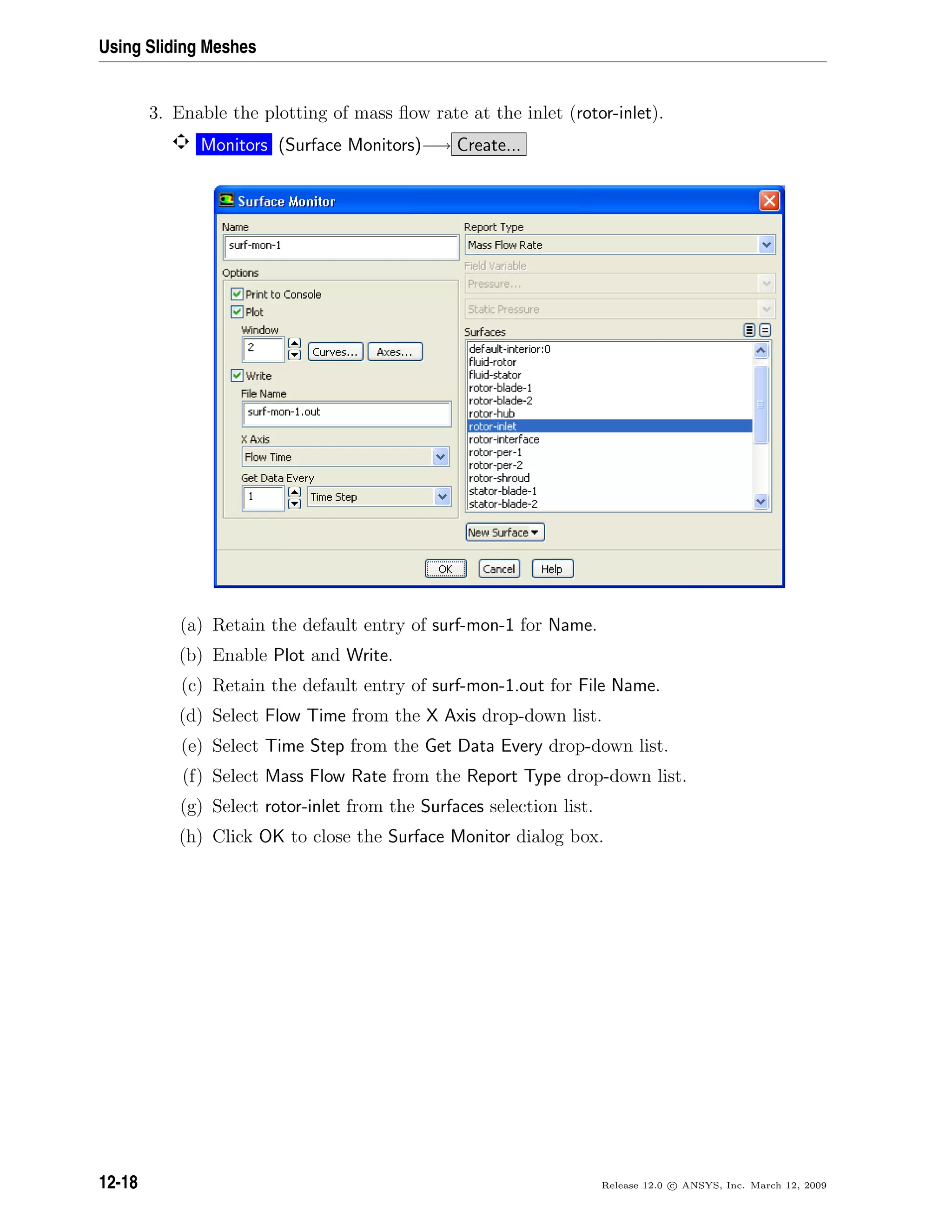 Using Sliding Meshes
3. Enable the plotting of mass ﬂow rate at the inlet (rotor-inlet).
Monitors (Surface Monitors)−→ Create...
(a) Retain the default entry of surf-mon-1 for Name.
(b) Enable Plot and Write.
(c) Retain the default entry of surf-mon-1.out for File Name.
(d) Select Flow Time from the X Axis drop-down list.
(e) Select Time Step from the Get Data Every drop-down list.
(f) Select Mass Flow Rate from the Report Type drop-down list.
(g) Select rotor-inlet from the Surfaces selection list.
(h) Click OK to close the Surface Monitor dialog box.
12-18 Release 12.0 c ANSYS, Inc. March 12, 2009
 