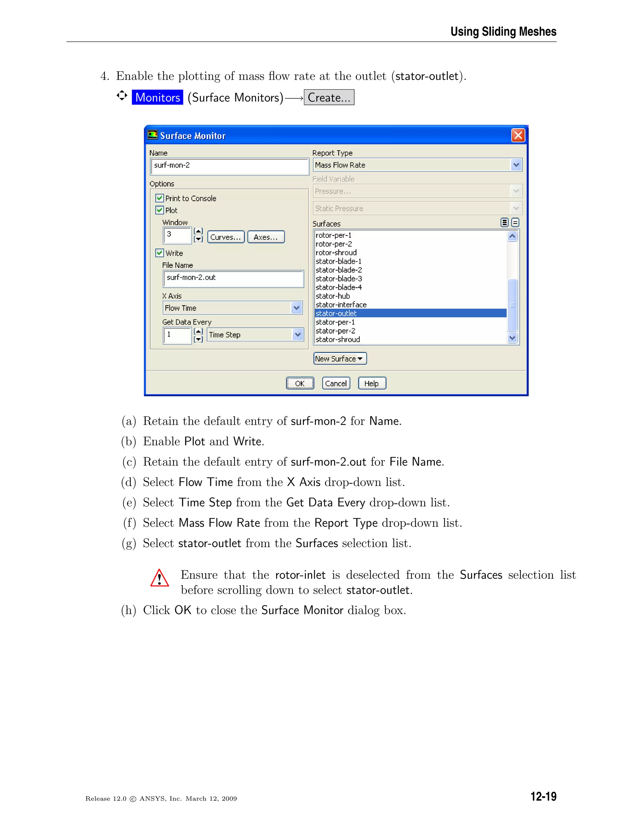 Using Sliding Meshes
4. Enable the plotting of mass ﬂow rate at the outlet (stator-outlet).
Monitors (Surface Monitors)−→ Create...
(a) Retain the default entry of surf-mon-2 for Name.
(b) Enable Plot and Write.
(c) Retain the default entry of surf-mon-2.out for File Name.
(d) Select Flow Time from the X Axis drop-down list.
(e) Select Time Step from the Get Data Every drop-down list.
(f) Select Mass Flow Rate from the Report Type drop-down list.
(g) Select stator-outlet from the Surfaces selection list.
! Ensure that the rotor-inlet is deselected from the Surfaces selection list
before scrolling down to select stator-outlet.
(h) Click OK to close the Surface Monitor dialog box.
Release 12.0 c ANSYS, Inc. March 12, 2009 12-19
 