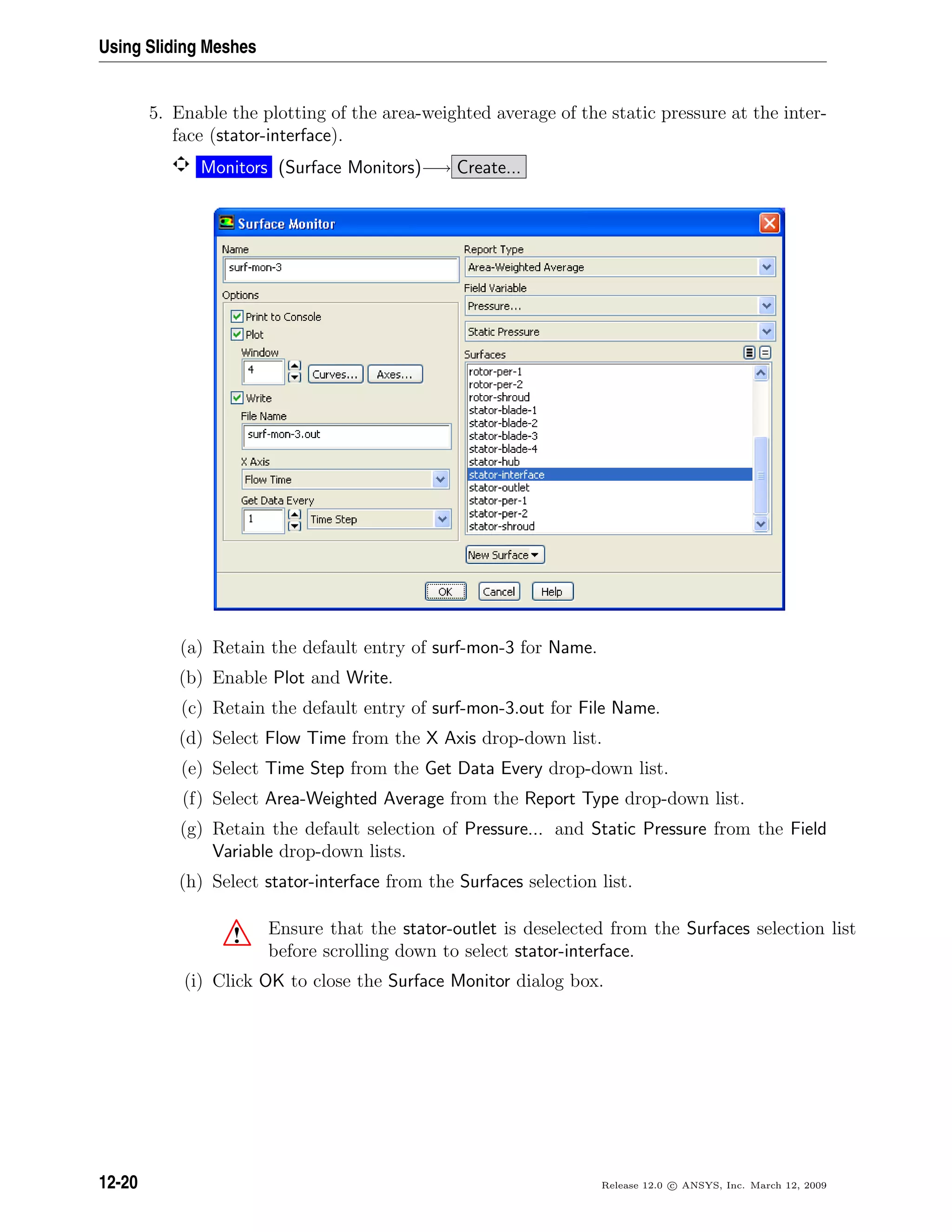 Using Sliding Meshes
5. Enable the plotting of the area-weighted average of the static pressure at the inter-
face (stator-interface).
Monitors (Surface Monitors)−→ Create...
(a) Retain the default entry of surf-mon-3 for Name.
(b) Enable Plot and Write.
(c) Retain the default entry of surf-mon-3.out for File Name.
(d) Select Flow Time from the X Axis drop-down list.
(e) Select Time Step from the Get Data Every drop-down list.
(f) Select Area-Weighted Average from the Report Type drop-down list.
(g) Retain the default selection of Pressure... and Static Pressure from the Field
Variable drop-down lists.
(h) Select stator-interface from the Surfaces selection list.
! Ensure that the stator-outlet is deselected from the Surfaces selection list
before scrolling down to select stator-interface.
(i) Click OK to close the Surface Monitor dialog box.
12-20 Release 12.0 c ANSYS, Inc. March 12, 2009
 