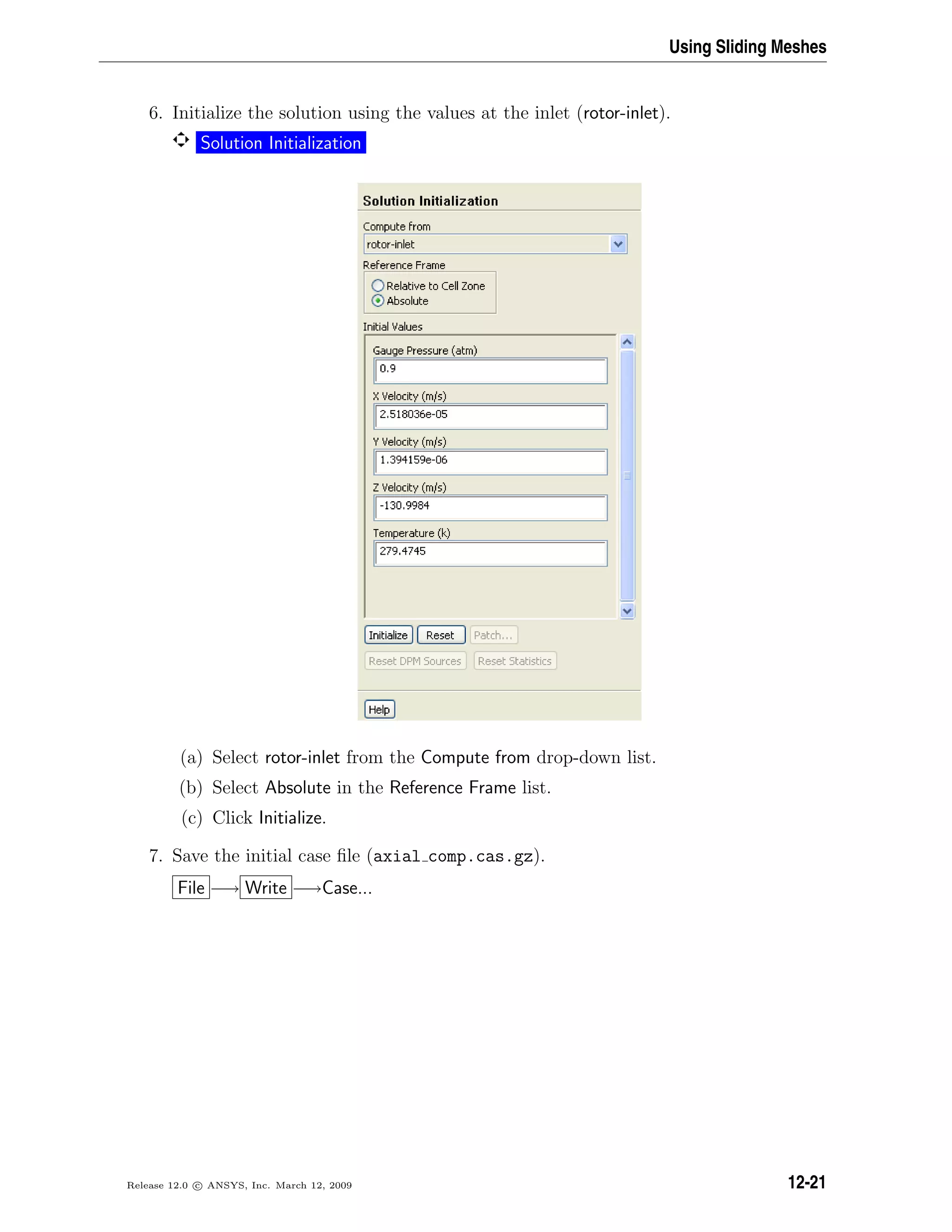 Using Sliding Meshes
6. Initialize the solution using the values at the inlet (rotor-inlet).
Solution Initialization
(a) Select rotor-inlet from the Compute from drop-down list.
(b) Select Absolute in the Reference Frame list.
(c) Click Initialize.
7. Save the initial case ﬁle (axial comp.cas.gz).
File −→ Write −→Case...
Release 12.0 c ANSYS, Inc. March 12, 2009 12-21
 