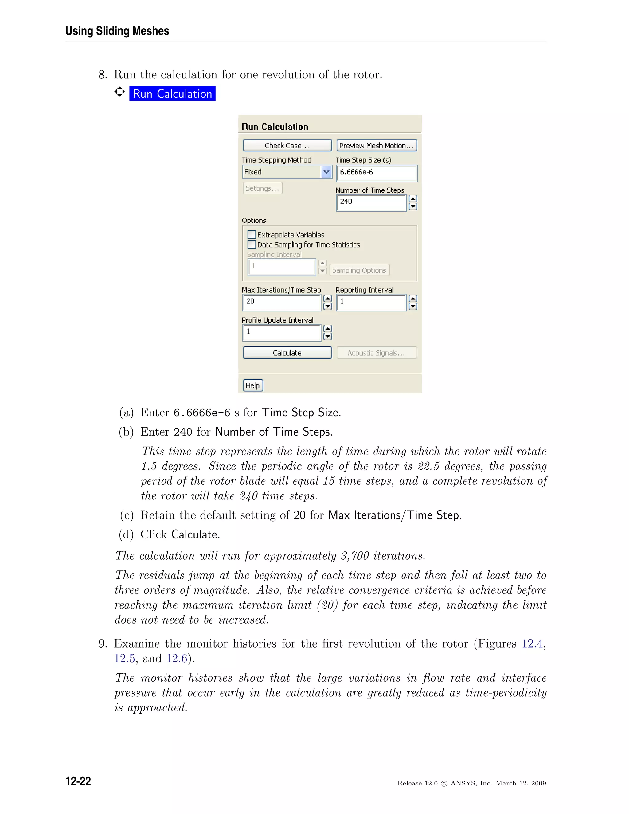 Using Sliding Meshes
8. Run the calculation for one revolution of the rotor.
Run Calculation
(a) Enter 6.6666e-6 s for Time Step Size.
(b) Enter 240 for Number of Time Steps.
This time step represents the length of time during which the rotor will rotate
1.5 degrees. Since the periodic angle of the rotor is 22.5 degrees, the passing
period of the rotor blade will equal 15 time steps, and a complete revolution of
the rotor will take 240 time steps.
(c) Retain the default setting of 20 for Max Iterations/Time Step.
(d) Click Calculate.
The calculation will run for approximately 3,700 iterations.
The residuals jump at the beginning of each time step and then fall at least two to
three orders of magnitude. Also, the relative convergence criteria is achieved before
reaching the maximum iteration limit (20) for each time step, indicating the limit
does not need to be increased.
9. Examine the monitor histories for the ﬁrst revolution of the rotor (Figures 12.4,
12.5, and 12.6).
The monitor histories show that the large variations in ﬂow rate and interface
pressure that occur early in the calculation are greatly reduced as time-periodicity
is approached.
12-22 Release 12.0 c ANSYS, Inc. March 12, 2009
 