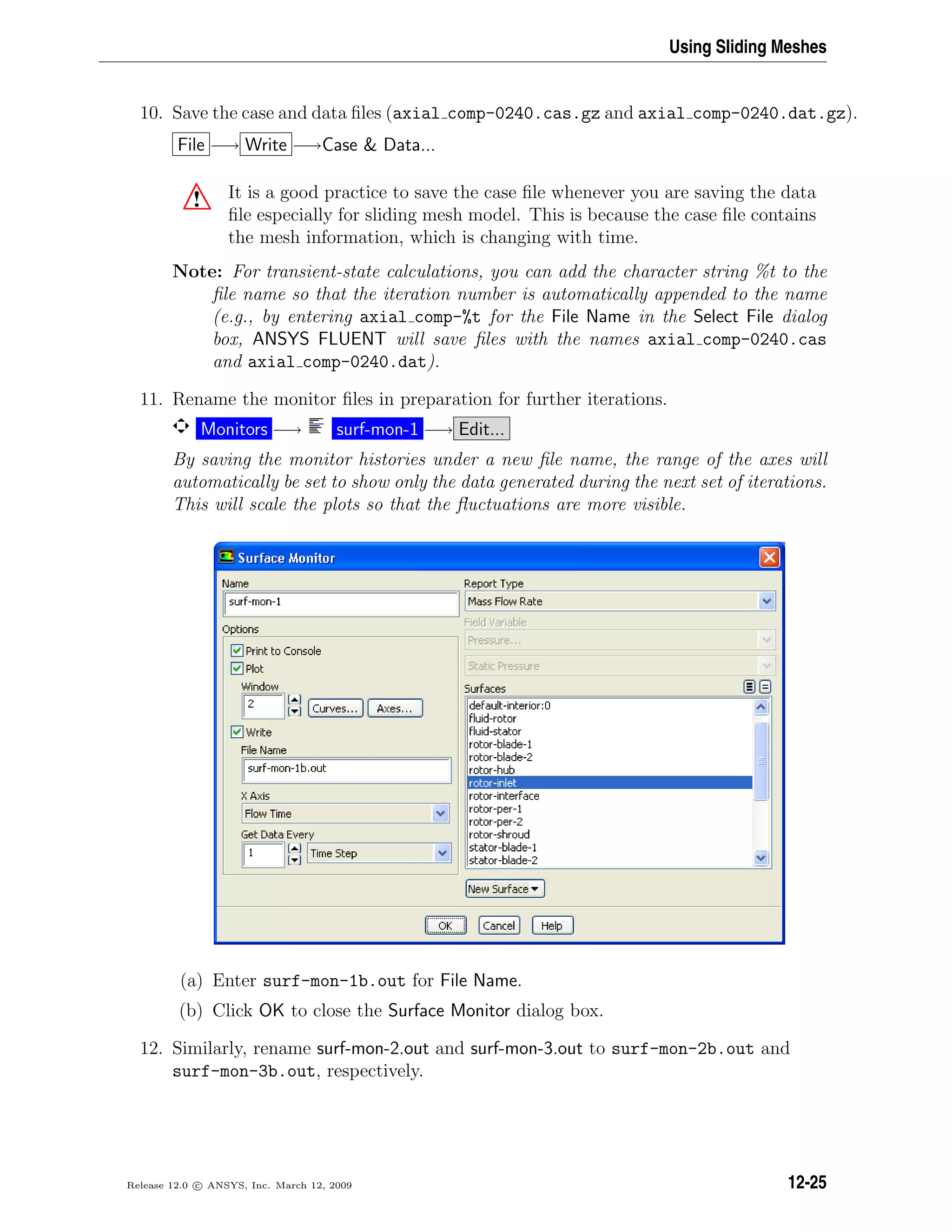 Using Sliding Meshes
10. Save the case and data ﬁles (axial comp-0240.cas.gz and axial comp-0240.dat.gz).
File −→ Write −→Case  Data...
! It is a good practice to save the case ﬁle whenever you are saving the data
ﬁle especially for sliding mesh model. This is because the case ﬁle contains
the mesh information, which is changing with time.
Note: For transient-state calculations, you can add the character string %t to the
ﬁle name so that the iteration number is automatically appended to the name
(e.g., by entering axial comp-%t for the File Name in the Select File dialog
box, ANSYS FLUENT will save ﬁles with the names axial comp-0240.cas
and axial comp-0240.dat).
11. Rename the monitor ﬁles in preparation for further iterations.
Monitors −→ surf-mon-1 −→ Edit...
By saving the monitor histories under a new ﬁle name, the range of the axes will
automatically be set to show only the data generated during the next set of iterations.
This will scale the plots so that the ﬂuctuations are more visible.
(a) Enter surf-mon-1b.out for File Name.
(b) Click OK to close the Surface Monitor dialog box.
12. Similarly, rename surf-mon-2.out and surf-mon-3.out to surf-mon-2b.out and
surf-mon-3b.out, respectively.
Release 12.0 c ANSYS, Inc. March 12, 2009 12-25
 