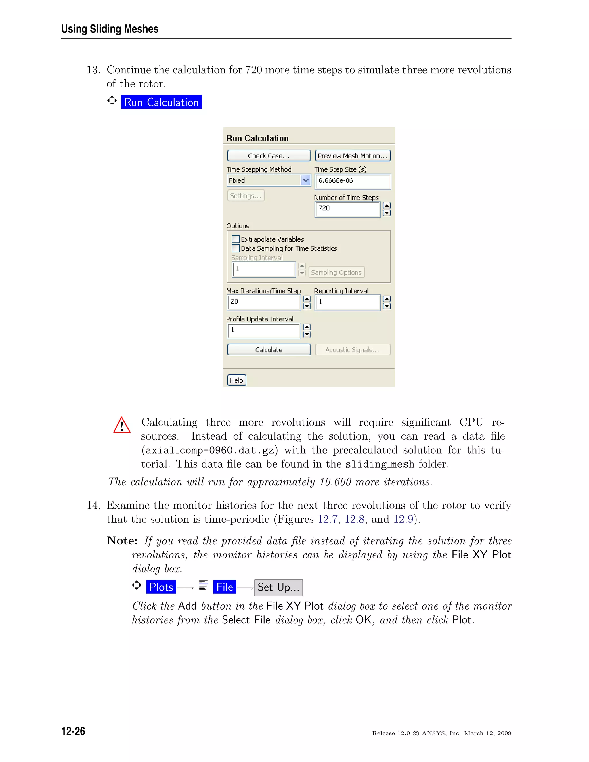 Using Sliding Meshes
13. Continue the calculation for 720 more time steps to simulate three more revolutions
of the rotor.
Run Calculation
! Calculating three more revolutions will require signiﬁcant CPU re-
sources. Instead of calculating the solution, you can read a data ﬁle
(axial comp-0960.dat.gz) with the precalculated solution for this tu-
torial. This data ﬁle can be found in the sliding mesh folder.
The calculation will run for approximately 10,600 more iterations.
14. Examine the monitor histories for the next three revolutions of the rotor to verify
that the solution is time-periodic (Figures 12.7, 12.8, and 12.9).
Note: If you read the provided data ﬁle instead of iterating the solution for three
revolutions, the monitor histories can be displayed by using the File XY Plot
dialog box.
Plots −→ File −→ Set Up...
Click the Add button in the File XY Plot dialog box to select one of the monitor
histories from the Select File dialog box, click OK, and then click Plot.
12-26 Release 12.0 c ANSYS, Inc. March 12, 2009
 