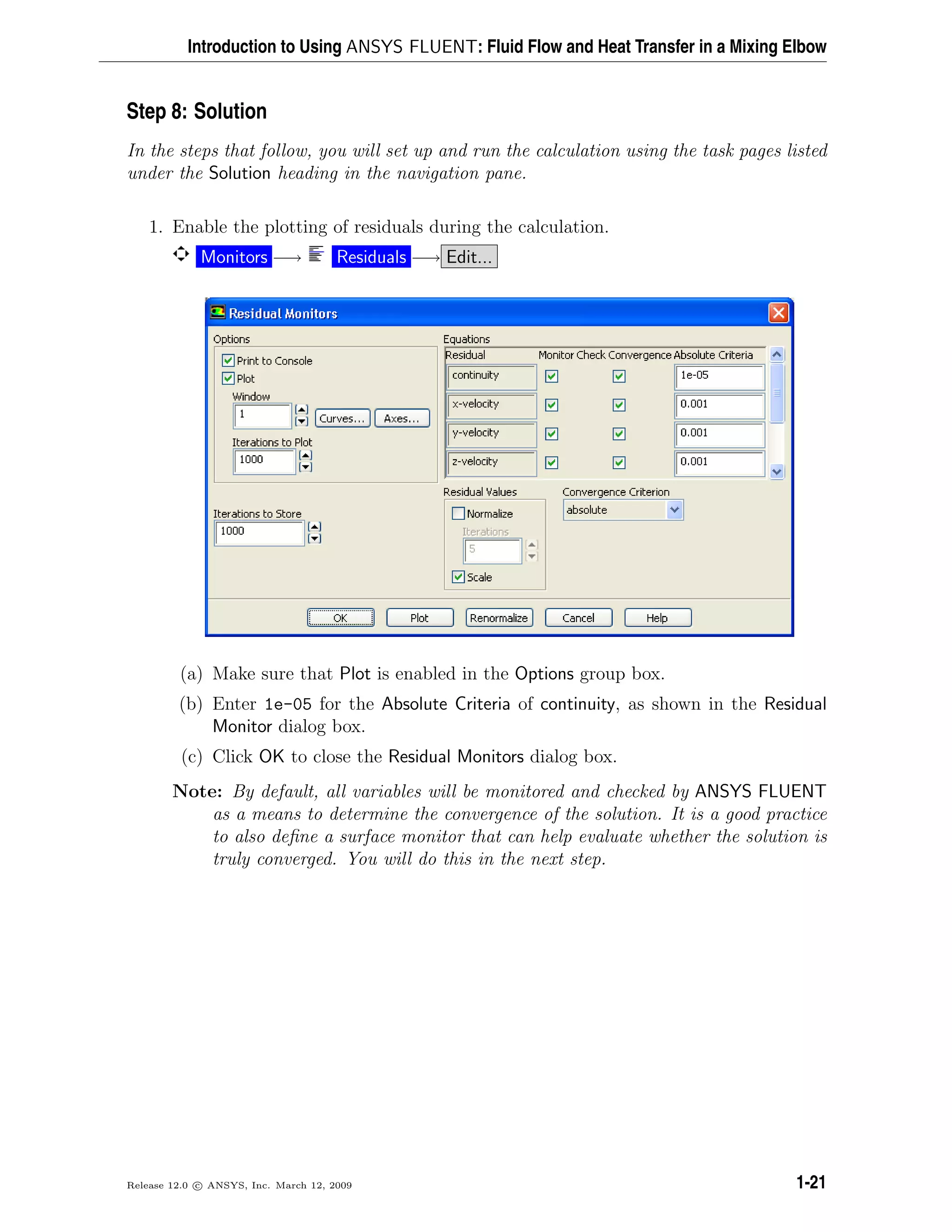 Introduction to Using ANSYS FLUENT: Fluid Flow and Heat Transfer in a Mixing Elbow
Step 8: Solution
In the steps that follow, you will set up and run the calculation using the task pages listed
under the Solution heading in the navigation pane.
1. Enable the plotting of residuals during the calculation.
Monitors −→ Residuals −→ Edit...
(a) Make sure that Plot is enabled in the Options group box.
(b) Enter 1e-05 for the Absolute Criteria of continuity, as shown in the Residual
Monitor dialog box.
(c) Click OK to close the Residual Monitors dialog box.
Note: By default, all variables will be monitored and checked by ANSYS FLUENT
as a means to determine the convergence of the solution. It is a good practice
to also deﬁne a surface monitor that can help evaluate whether the solution is
truly converged. You will do this in the next step.
Release 12.0 c ANSYS, Inc. March 12, 2009 1-21
 