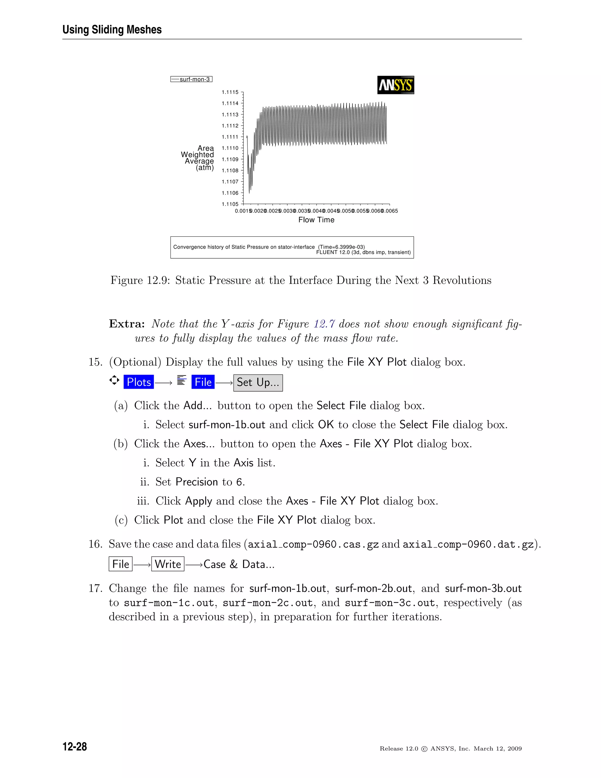 Using Sliding Meshes
Convergence history of Static Pressure on stator-interface (Time=6.3999e-03)
FLUENT 12.0 (3d, dbns imp, transient)
Flow Time
(atm)
Average
Weighted
Area
0.00650.00600.00550.00500.00450.00400.00350.00300.00250.00200.0015
1.1115
1.1114
1.1113
1.1112
1.1111
1.1110
1.1109
1.1108
1.1107
1.1106
1.1105
surf-mon-3
Figure 12.9: Static Pressure at the Interface During the Next 3 Revolutions
Extra: Note that the Y -axis for Figure 12.7 does not show enough signiﬁcant ﬁg-
ures to fully display the values of the mass ﬂow rate.
15. (Optional) Display the full values by using the File XY Plot dialog box.
Plots −→ File −→ Set Up...
(a) Click the Add... button to open the Select File dialog box.
i. Select surf-mon-1b.out and click OK to close the Select File dialog box.
(b) Click the Axes... button to open the Axes - File XY Plot dialog box.
i. Select Y in the Axis list.
ii. Set Precision to 6.
iii. Click Apply and close the Axes - File XY Plot dialog box.
(c) Click Plot and close the File XY Plot dialog box.
16. Save the case and data ﬁles (axial comp-0960.cas.gz and axial comp-0960.dat.gz).
File −→ Write −→Case  Data...
17. Change the ﬁle names for surf-mon-1b.out, surf-mon-2b.out, and surf-mon-3b.out
to surf-mon-1c.out, surf-mon-2c.out, and surf-mon-3c.out, respectively (as
described in a previous step), in preparation for further iterations.
12-28 Release 12.0 c ANSYS, Inc. March 12, 2009
 