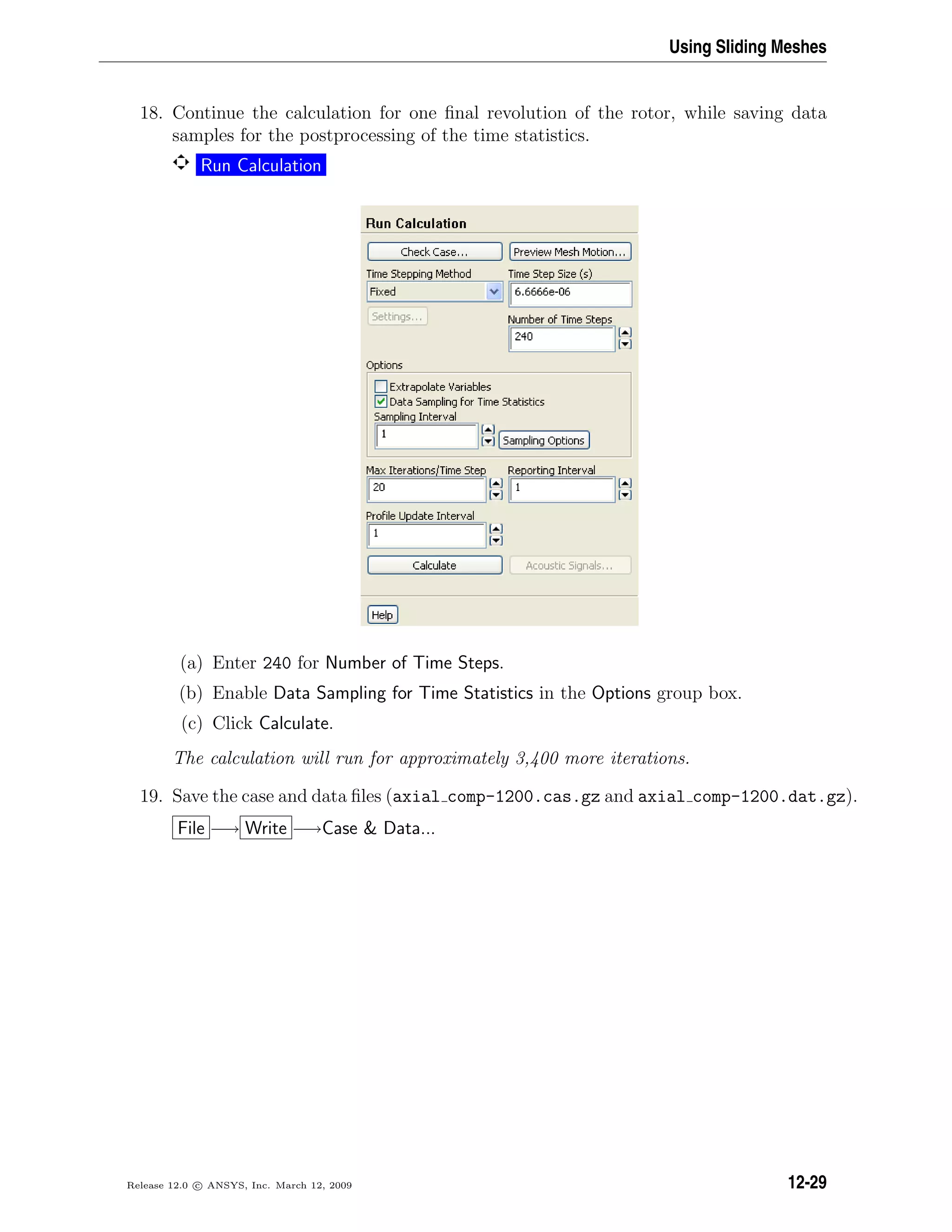 Using Sliding Meshes
18. Continue the calculation for one ﬁnal revolution of the rotor, while saving data
samples for the postprocessing of the time statistics.
Run Calculation
(a) Enter 240 for Number of Time Steps.
(b) Enable Data Sampling for Time Statistics in the Options group box.
(c) Click Calculate.
The calculation will run for approximately 3,400 more iterations.
19. Save the case and data ﬁles (axial comp-1200.cas.gz and axial comp-1200.dat.gz).
File −→ Write −→Case  Data...
Release 12.0 c ANSYS, Inc. March 12, 2009 12-29
 