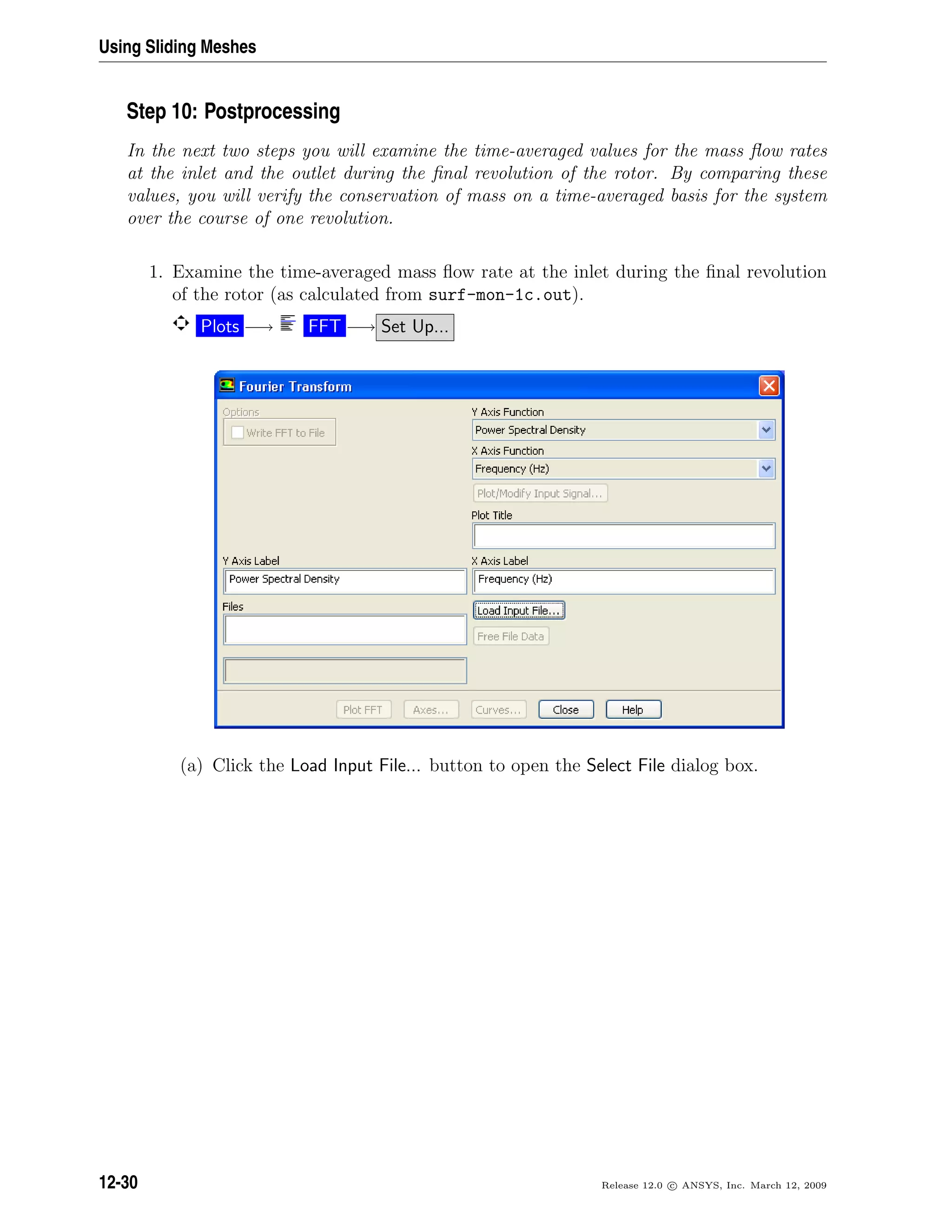 Using Sliding Meshes
Step 10: Postprocessing
In the next two steps you will examine the time-averaged values for the mass ﬂow rates
at the inlet and the outlet during the ﬁnal revolution of the rotor. By comparing these
values, you will verify the conservation of mass on a time-averaged basis for the system
over the course of one revolution.
1. Examine the time-averaged mass ﬂow rate at the inlet during the ﬁnal revolution
of the rotor (as calculated from surf-mon-1c.out).
Plots −→ FFT −→ Set Up...
(a) Click the Load Input File... button to open the Select File dialog box.
12-30 Release 12.0 c ANSYS, Inc. March 12, 2009
 