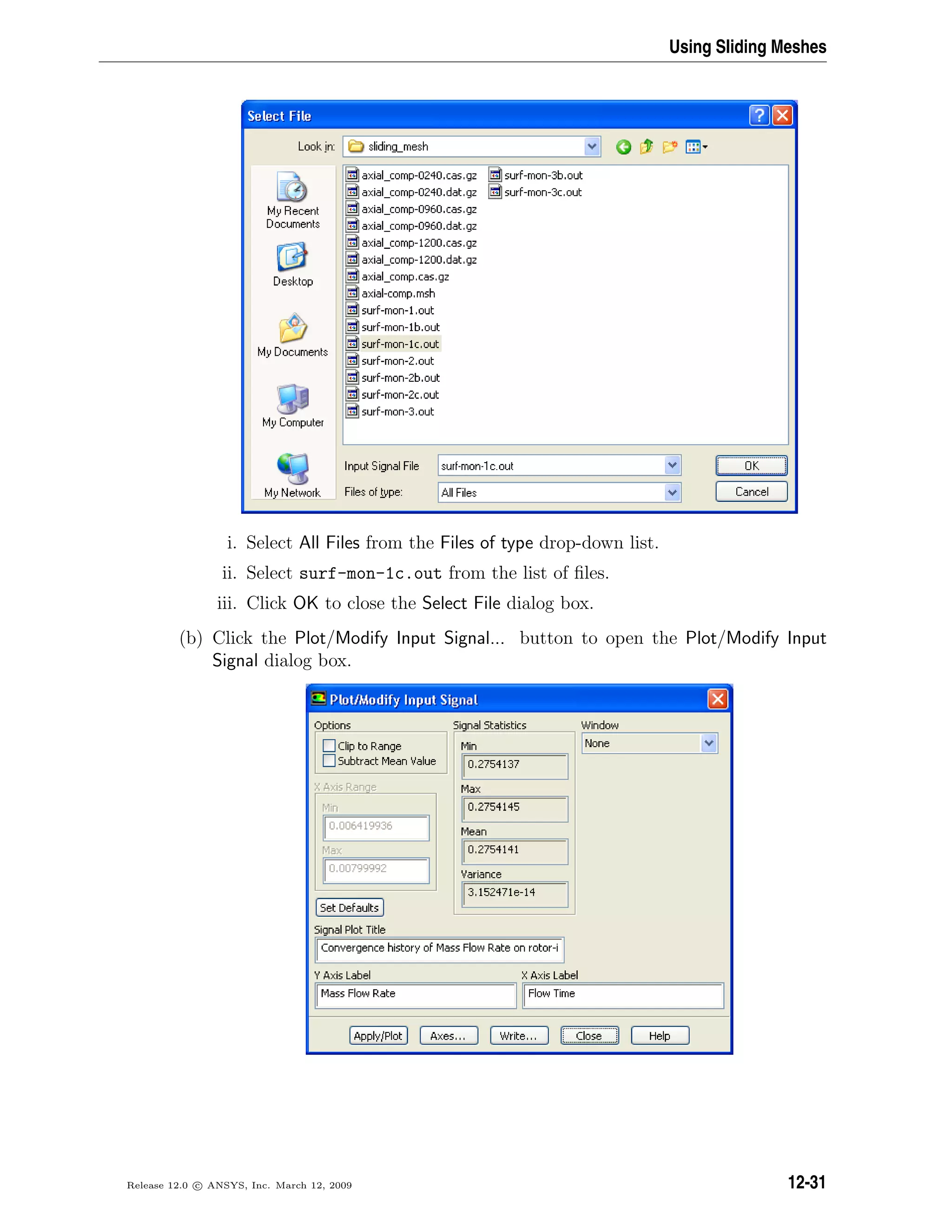 Using Sliding Meshes
i. Select All Files from the Files of type drop-down list.
ii. Select surf-mon-1c.out from the list of ﬁles.
iii. Click OK to close the Select File dialog box.
(b) Click the Plot/Modify Input Signal... button to open the Plot/Modify Input
Signal dialog box.
Release 12.0 c ANSYS, Inc. March 12, 2009 12-31
 