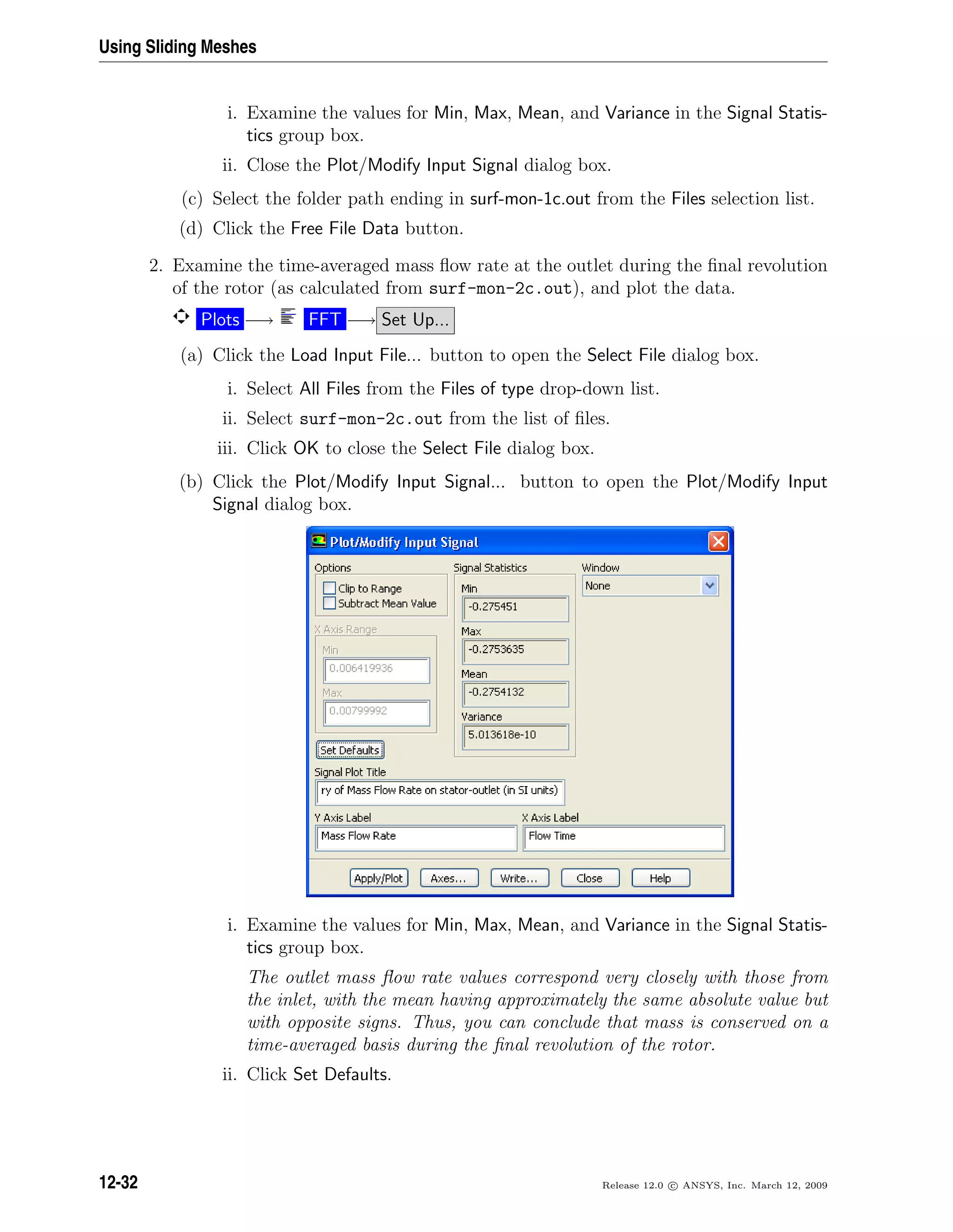 Using Sliding Meshes
i. Examine the values for Min, Max, Mean, and Variance in the Signal Statis-
tics group box.
ii. Close the Plot/Modify Input Signal dialog box.
(c) Select the folder path ending in surf-mon-1c.out from the Files selection list.
(d) Click the Free File Data button.
2. Examine the time-averaged mass ﬂow rate at the outlet during the ﬁnal revolution
of the rotor (as calculated from surf-mon-2c.out), and plot the data.
Plots −→ FFT −→ Set Up...
(a) Click the Load Input File... button to open the Select File dialog box.
i. Select All Files from the Files of type drop-down list.
ii. Select surf-mon-2c.out from the list of ﬁles.
iii. Click OK to close the Select File dialog box.
(b) Click the Plot/Modify Input Signal... button to open the Plot/Modify Input
Signal dialog box.
i. Examine the values for Min, Max, Mean, and Variance in the Signal Statis-
tics group box.
The outlet mass ﬂow rate values correspond very closely with those from
the inlet, with the mean having approximately the same absolute value but
with opposite signs. Thus, you can conclude that mass is conserved on a
time-averaged basis during the ﬁnal revolution of the rotor.
ii. Click Set Defaults.
12-32 Release 12.0 c ANSYS, Inc. March 12, 2009
 