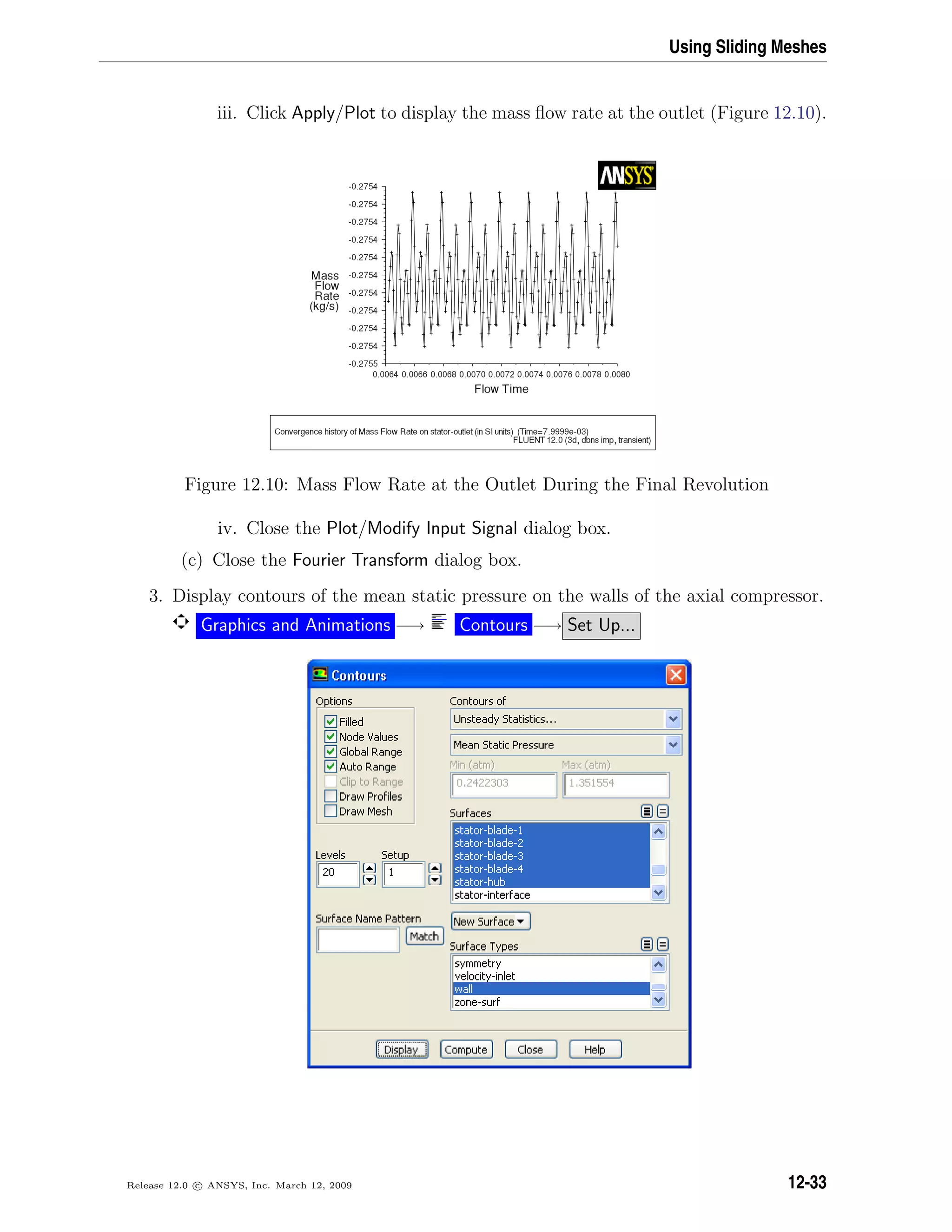 Using Sliding Meshes
iii. Click Apply/Plot to display the mass ﬂow rate at the outlet (Figure 12.10).
Figure 12.10: Mass Flow Rate at the Outlet During the Final Revolution
iv. Close the Plot/Modify Input Signal dialog box.
(c) Close the Fourier Transform dialog box.
3. Display contours of the mean static pressure on the walls of the axial compressor.
Graphics and Animations −→ Contours −→ Set Up...
Release 12.0 c ANSYS, Inc. March 12, 2009 12-33
 