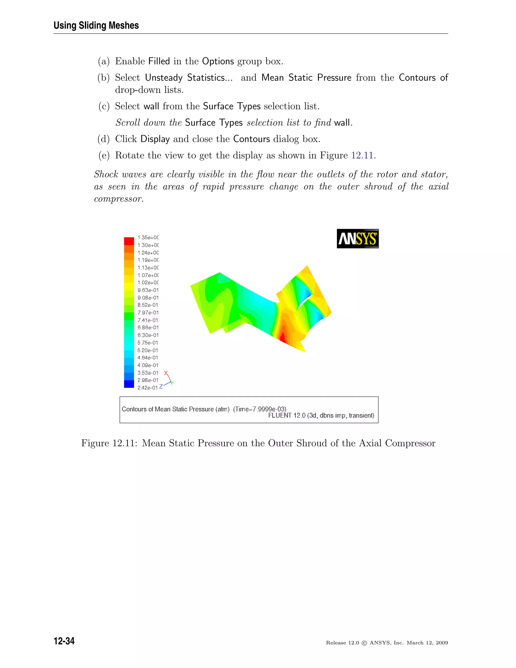 Using Sliding Meshes
(a) Enable Filled in the Options group box.
(b) Select Unsteady Statistics... and Mean Static Pressure from the Contours of
drop-down lists.
(c) Select wall from the Surface Types selection list.
Scroll down the Surface Types selection list to ﬁnd wall.
(d) Click Display and close the Contours dialog box.
(e) Rotate the view to get the display as shown in Figure 12.11.
Shock waves are clearly visible in the ﬂow near the outlets of the rotor and stator,
as seen in the areas of rapid pressure change on the outer shroud of the axial
compressor.
Figure 12.11: Mean Static Pressure on the Outer Shroud of the Axial Compressor
12-34 Release 12.0 c ANSYS, Inc. March 12, 2009
 