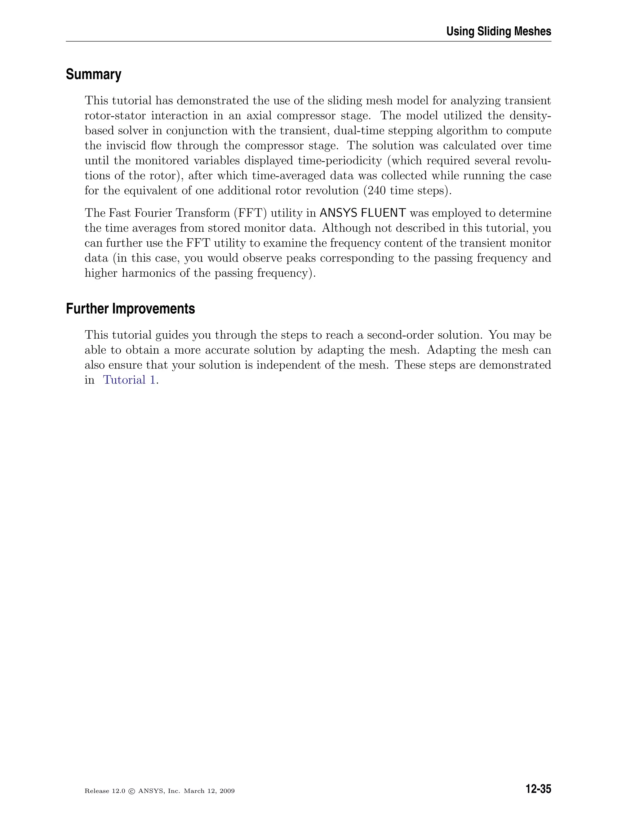 Using Sliding Meshes
Summary
This tutorial has demonstrated the use of the sliding mesh model for analyzing transient
rotor-stator interaction in an axial compressor stage. The model utilized the density-
based solver in conjunction with the transient, dual-time stepping algorithm to compute
the inviscid ﬂow through the compressor stage. The solution was calculated over time
until the monitored variables displayed time-periodicity (which required several revolu-
tions of the rotor), after which time-averaged data was collected while running the case
for the equivalent of one additional rotor revolution (240 time steps).
The Fast Fourier Transform (FFT) utility in ANSYS FLUENT was employed to determine
the time averages from stored monitor data. Although not described in this tutorial, you
can further use the FFT utility to examine the frequency content of the transient monitor
data (in this case, you would observe peaks corresponding to the passing frequency and
higher harmonics of the passing frequency).
Further Improvements
This tutorial guides you through the steps to reach a second-order solution. You may be
able to obtain a more accurate solution by adapting the mesh. Adapting the mesh can
also ensure that your solution is independent of the mesh. These steps are demonstrated
in Tutorial 1.
Release 12.0 c ANSYS, Inc. March 12, 2009 12-35
 