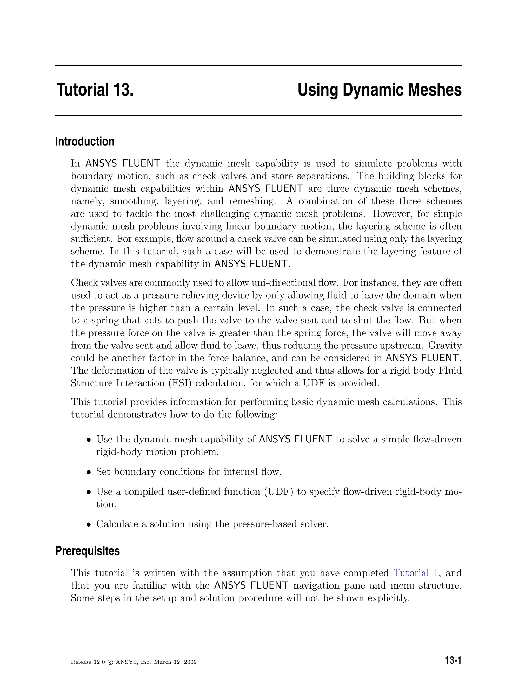 Tutorial 13. Using Dynamic Meshes
Introduction
In ANSYS FLUENT the dynamic mesh capability is used to simulate problems with
boundary motion, such as check valves and store separations. The building blocks for
dynamic mesh capabilities within ANSYS FLUENT are three dynamic mesh schemes,
namely, smoothing, layering, and remeshing. A combination of these three schemes
are used to tackle the most challenging dynamic mesh problems. However, for simple
dynamic mesh problems involving linear boundary motion, the layering scheme is often
suﬃcient. For example, ﬂow around a check valve can be simulated using only the layering
scheme. In this tutorial, such a case will be used to demonstrate the layering feature of
the dynamic mesh capability in ANSYS FLUENT.
Check valves are commonly used to allow uni-directional ﬂow. For instance, they are often
used to act as a pressure-relieving device by only allowing ﬂuid to leave the domain when
the pressure is higher than a certain level. In such a case, the check valve is connected
to a spring that acts to push the valve to the valve seat and to shut the ﬂow. But when
the pressure force on the valve is greater than the spring force, the valve will move away
from the valve seat and allow ﬂuid to leave, thus reducing the pressure upstream. Gravity
could be another factor in the force balance, and can be considered in ANSYS FLUENT.
The deformation of the valve is typically neglected and thus allows for a rigid body Fluid
Structure Interaction (FSI) calculation, for which a UDF is provided.
This tutorial provides information for performing basic dynamic mesh calculations. This
tutorial demonstrates how to do the following:
• Use the dynamic mesh capability of ANSYS FLUENT to solve a simple ﬂow-driven
rigid-body motion problem.
• Set boundary conditions for internal ﬂow.
• Use a compiled user-deﬁned function (UDF) to specify ﬂow-driven rigid-body mo-
tion.
• Calculate a solution using the pressure-based solver.
Prerequisites
This tutorial is written with the assumption that you have completed Tutorial 1, and
that you are familiar with the ANSYS FLUENT navigation pane and menu structure.
Some steps in the setup and solution procedure will not be shown explicitly.
Release 12.0 c ANSYS, Inc. March 12, 2009 13-1
 