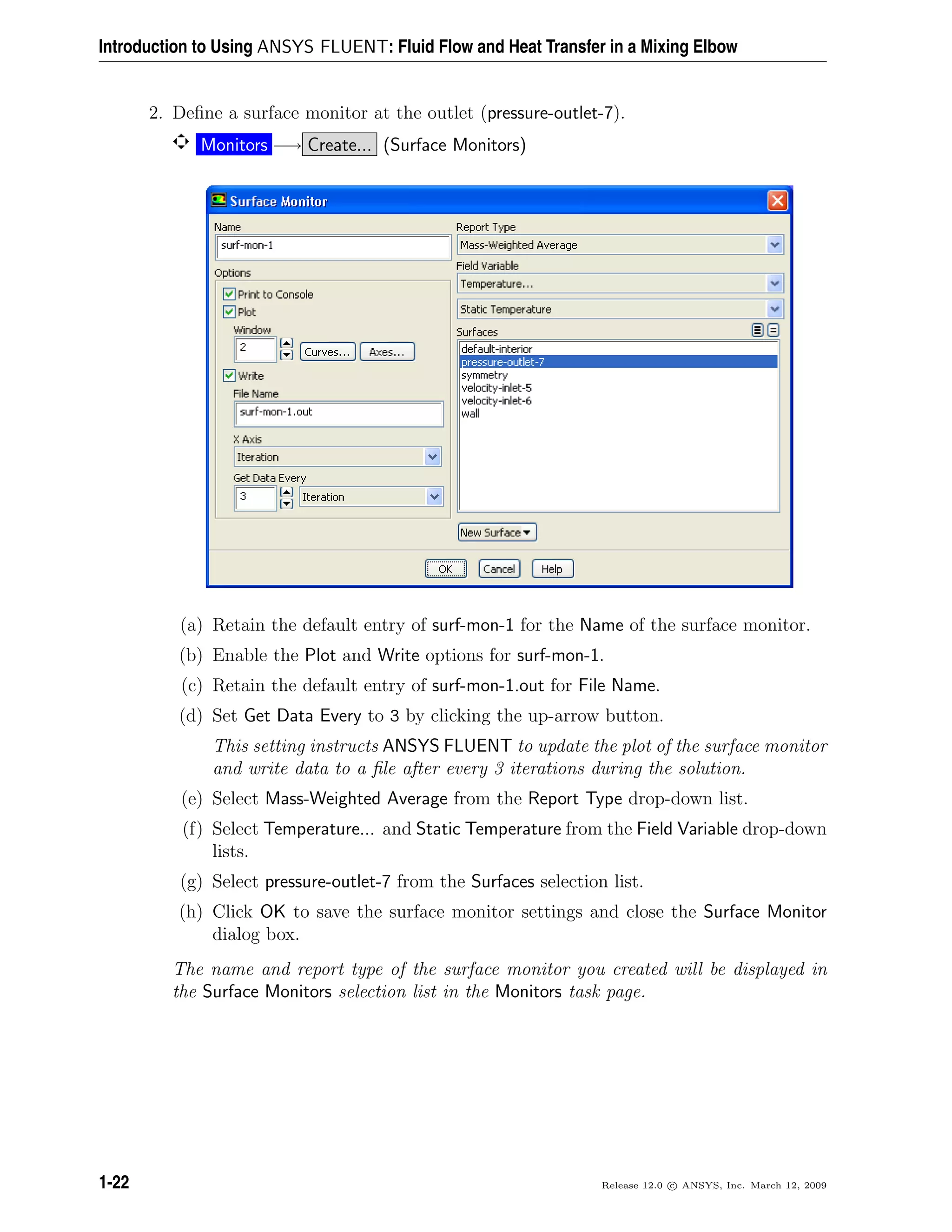 Introduction to Using ANSYS FLUENT: Fluid Flow and Heat Transfer in a Mixing Elbow
2. Deﬁne a surface monitor at the outlet (pressure-outlet-7).
Monitors −→ Create... (Surface Monitors)
(a) Retain the default entry of surf-mon-1 for the Name of the surface monitor.
(b) Enable the Plot and Write options for surf-mon-1.
(c) Retain the default entry of surf-mon-1.out for File Name.
(d) Set Get Data Every to 3 by clicking the up-arrow button.
This setting instructs ANSYS FLUENT to update the plot of the surface monitor
and write data to a ﬁle after every 3 iterations during the solution.
(e) Select Mass-Weighted Average from the Report Type drop-down list.
(f) Select Temperature... and Static Temperature from the Field Variable drop-down
lists.
(g) Select pressure-outlet-7 from the Surfaces selection list.
(h) Click OK to save the surface monitor settings and close the Surface Monitor
dialog box.
The name and report type of the surface monitor you created will be displayed in
the Surface Monitors selection list in the Monitors task page.
1-22 Release 12.0 c ANSYS, Inc. March 12, 2009
 