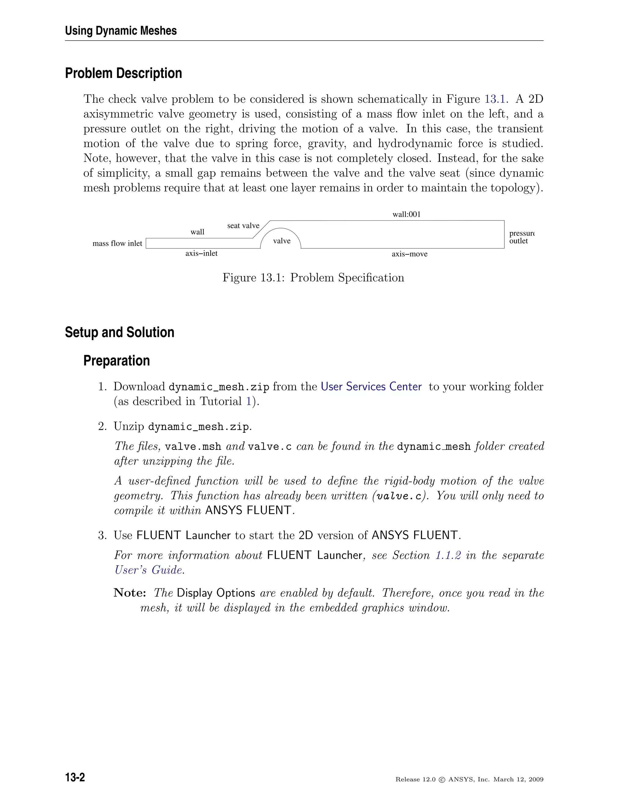 Using Dynamic Meshes
Problem Description
The check valve problem to be considered is shown schematically in Figure 13.1. A 2D
axisymmetric valve geometry is used, consisting of a mass ﬂow inlet on the left, and a
pressure outlet on the right, driving the motion of a valve. In this case, the transient
motion of the valve due to spring force, gravity, and hydrodynamic force is studied.
Note, however, that the valve in this case is not completely closed. Instead, for the sake
of simplicity, a small gap remains between the valve and the valve seat (since dynamic
mesh problems require that at least one layer remains in order to maintain the topology).
wall
axis−inlet
wall:001
valve
pressure
outlet
axis−move
seat valve
mass flow inlet
Figure 13.1: Problem Speciﬁcation
Setup and Solution
Preparation
1. Download dynamic_mesh.zip from the User Services Center to your working folder
(as described in Tutorial 1).
2. Unzip dynamic_mesh.zip.
The ﬁles, valve.msh and valve.c can be found in the dynamic mesh folder created
after unzipping the ﬁle.
A user-deﬁned function will be used to deﬁne the rigid-body motion of the valve
geometry. This function has already been written (valve.c). You will only need to
compile it within ANSYS FLUENT.
3. Use FLUENT Launcher to start the 2D version of ANSYS FLUENT.
For more information about FLUENT Launcher, see Section 1.1.2 in the separate
User’s Guide.
Note: The Display Options are enabled by default. Therefore, once you read in the
mesh, it will be displayed in the embedded graphics window.
13-2 Release 12.0 c ANSYS, Inc. March 12, 2009
 
