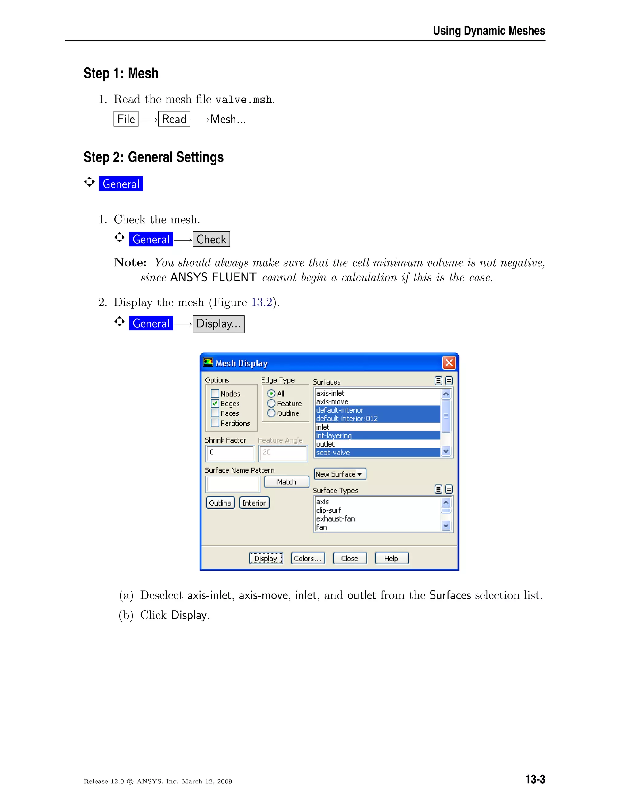 Using Dynamic Meshes
Step 1: Mesh
1. Read the mesh ﬁle valve.msh.
File −→ Read −→Mesh...
Step 2: General Settings
General
1. Check the mesh.
General −→ Check
Note: You should always make sure that the cell minimum volume is not negative,
since ANSYS FLUENT cannot begin a calculation if this is the case.
2. Display the mesh (Figure 13.2).
General −→ Display...
(a) Deselect axis-inlet, axis-move, inlet, and outlet from the Surfaces selection list.
(b) Click Display.
Release 12.0 c ANSYS, Inc. March 12, 2009 13-3
 