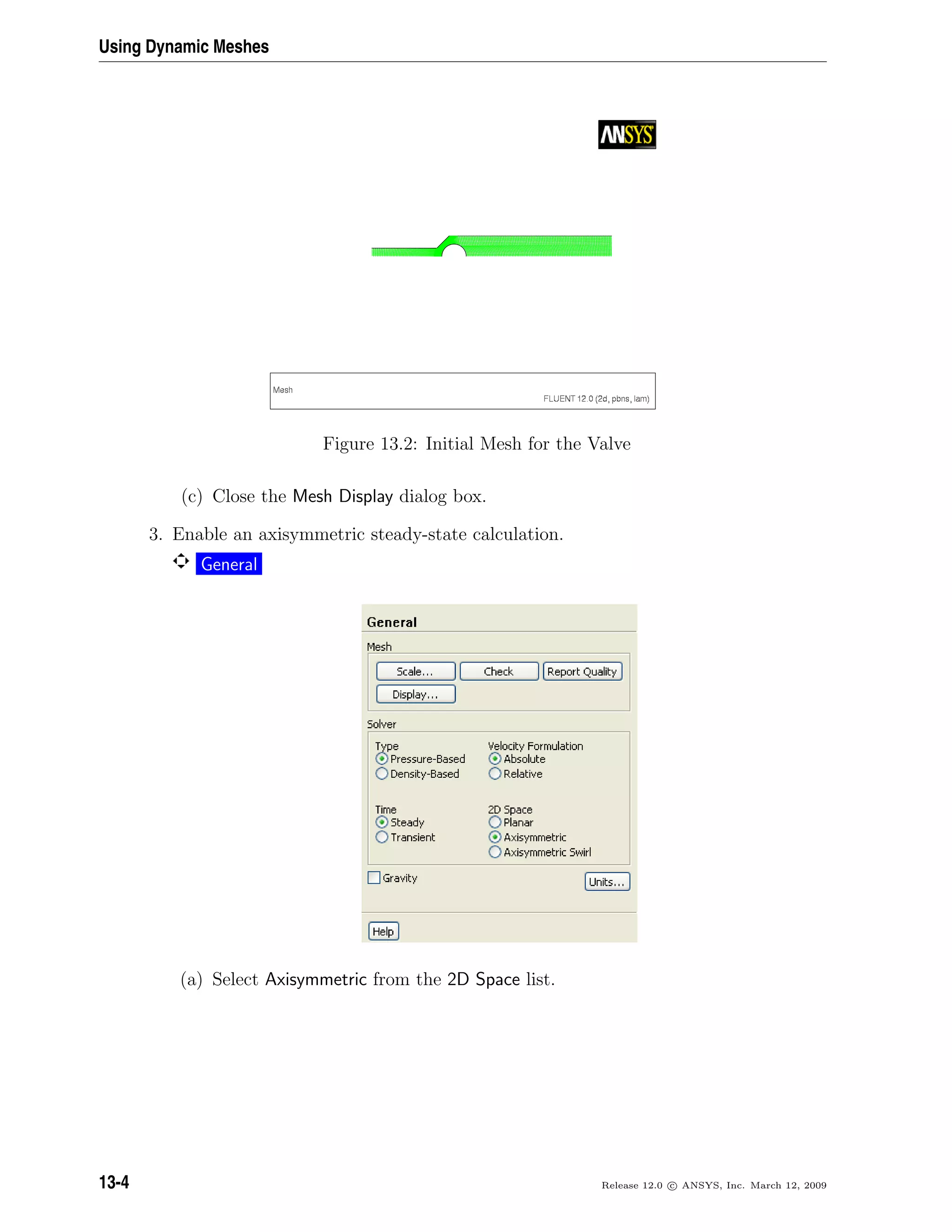 Using Dynamic Meshes
Figure 13.2: Initial Mesh for the Valve
(c) Close the Mesh Display dialog box.
3. Enable an axisymmetric steady-state calculation.
General
(a) Select Axisymmetric from the 2D Space list.
13-4 Release 12.0 c ANSYS, Inc. March 12, 2009
 