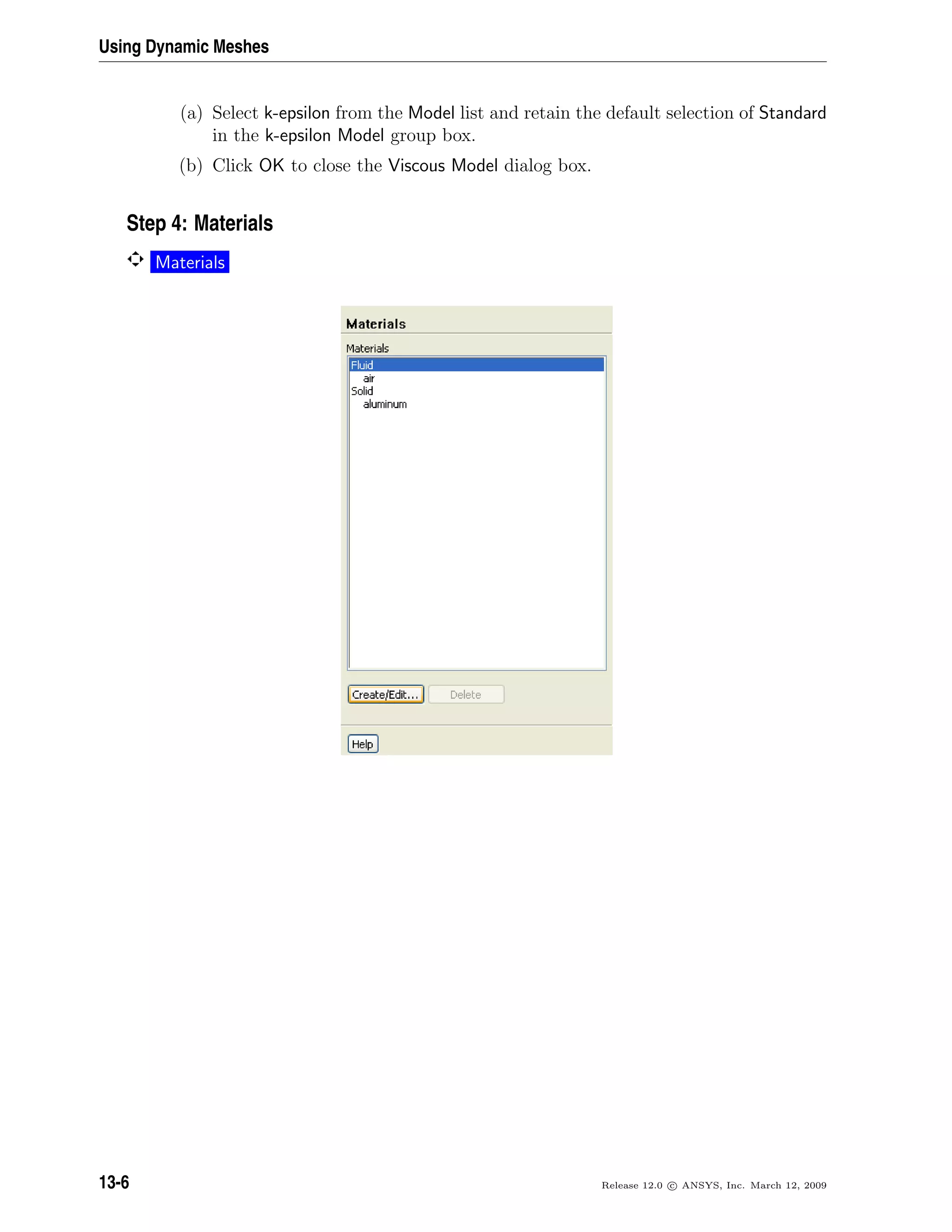 Using Dynamic Meshes
(a) Select k-epsilon from the Model list and retain the default selection of Standard
in the k-epsilon Model group box.
(b) Click OK to close the Viscous Model dialog box.
Step 4: Materials
Materials
13-6 Release 12.0 c ANSYS, Inc. March 12, 2009
 