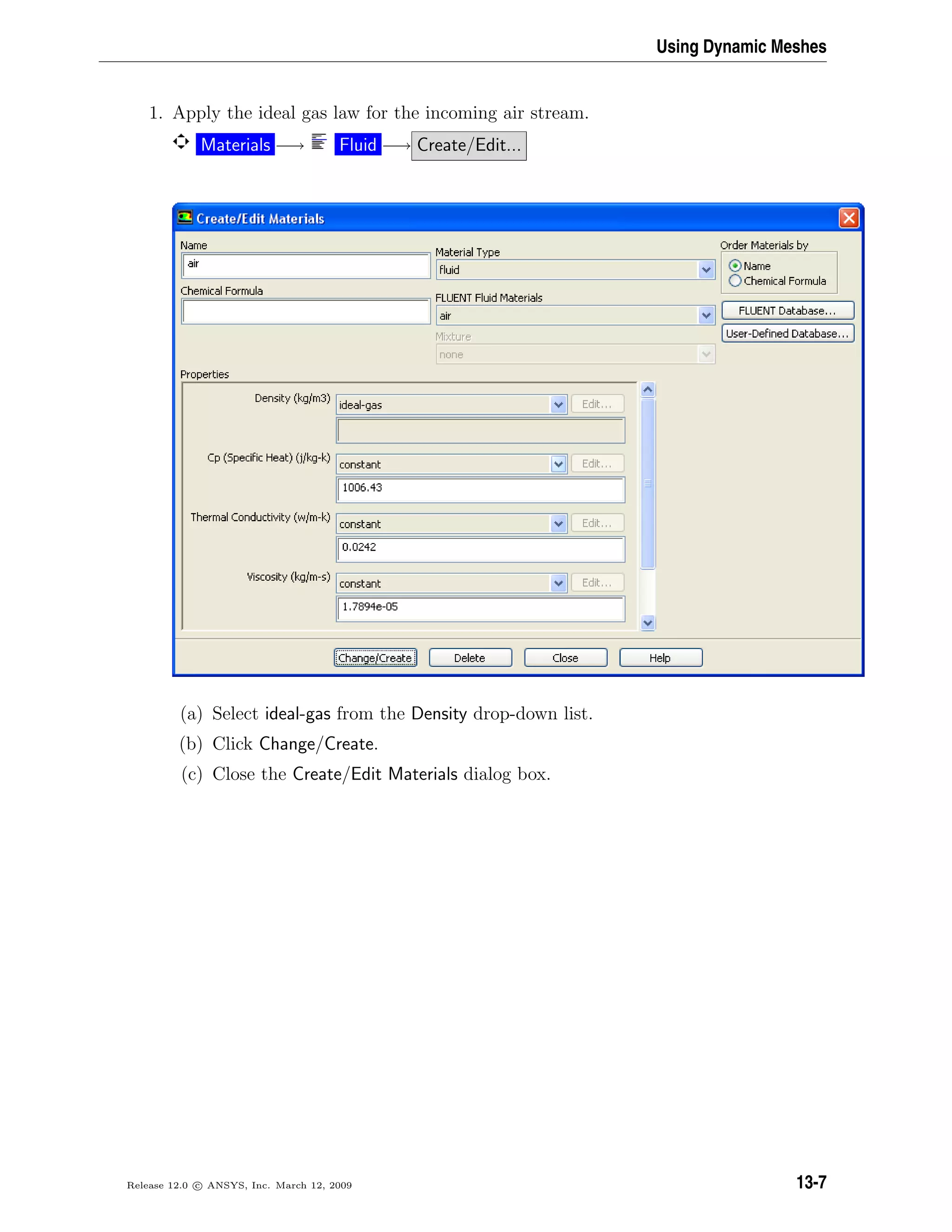 Using Dynamic Meshes
1. Apply the ideal gas law for the incoming air stream.
Materials −→ Fluid −→ Create/Edit...
(a) Select ideal-gas from the Density drop-down list.
(b) Click Change/Create.
(c) Close the Create/Edit Materials dialog box.
Release 12.0 c ANSYS, Inc. March 12, 2009 13-7
 