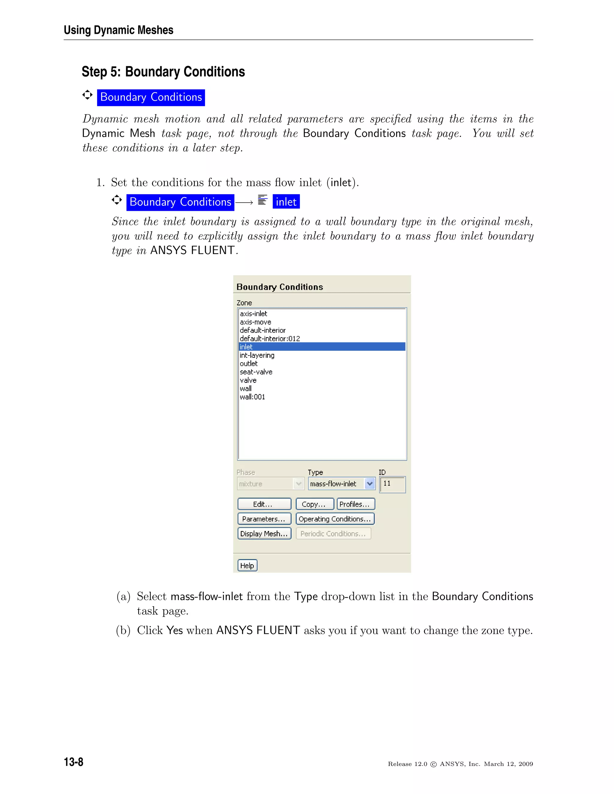 Using Dynamic Meshes
Step 5: Boundary Conditions
Boundary Conditions
Dynamic mesh motion and all related parameters are speciﬁed using the items in the
Dynamic Mesh task page, not through the Boundary Conditions task page. You will set
these conditions in a later step.
1. Set the conditions for the mass ﬂow inlet (inlet).
Boundary Conditions −→ inlet
Since the inlet boundary is assigned to a wall boundary type in the original mesh,
you will need to explicitly assign the inlet boundary to a mass ﬂow inlet boundary
type in ANSYS FLUENT.
(a) Select mass-ﬂow-inlet from the Type drop-down list in the Boundary Conditions
task page.
(b) Click Yes when ANSYS FLUENT asks you if you want to change the zone type.
13-8 Release 12.0 c ANSYS, Inc. March 12, 2009
 