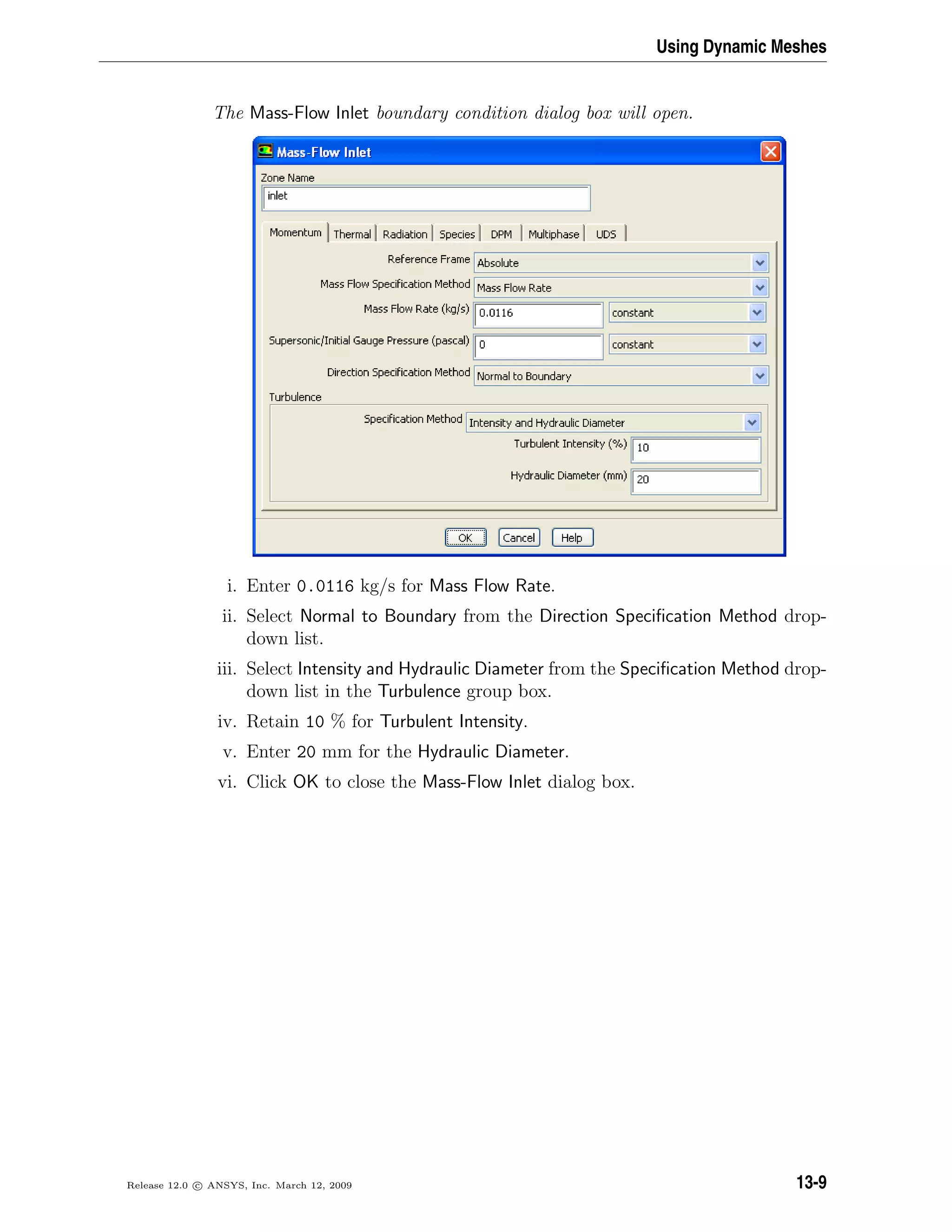 Using Dynamic Meshes
The Mass-Flow Inlet boundary condition dialog box will open.
i. Enter 0.0116 kg/s for Mass Flow Rate.
ii. Select Normal to Boundary from the Direction Speciﬁcation Method drop-
down list.
iii. Select Intensity and Hydraulic Diameter from the Speciﬁcation Method drop-
down list in the Turbulence group box.
iv. Retain 10 % for Turbulent Intensity.
v. Enter 20 mm for the Hydraulic Diameter.
vi. Click OK to close the Mass-Flow Inlet dialog box.
Release 12.0 c ANSYS, Inc. March 12, 2009 13-9
 