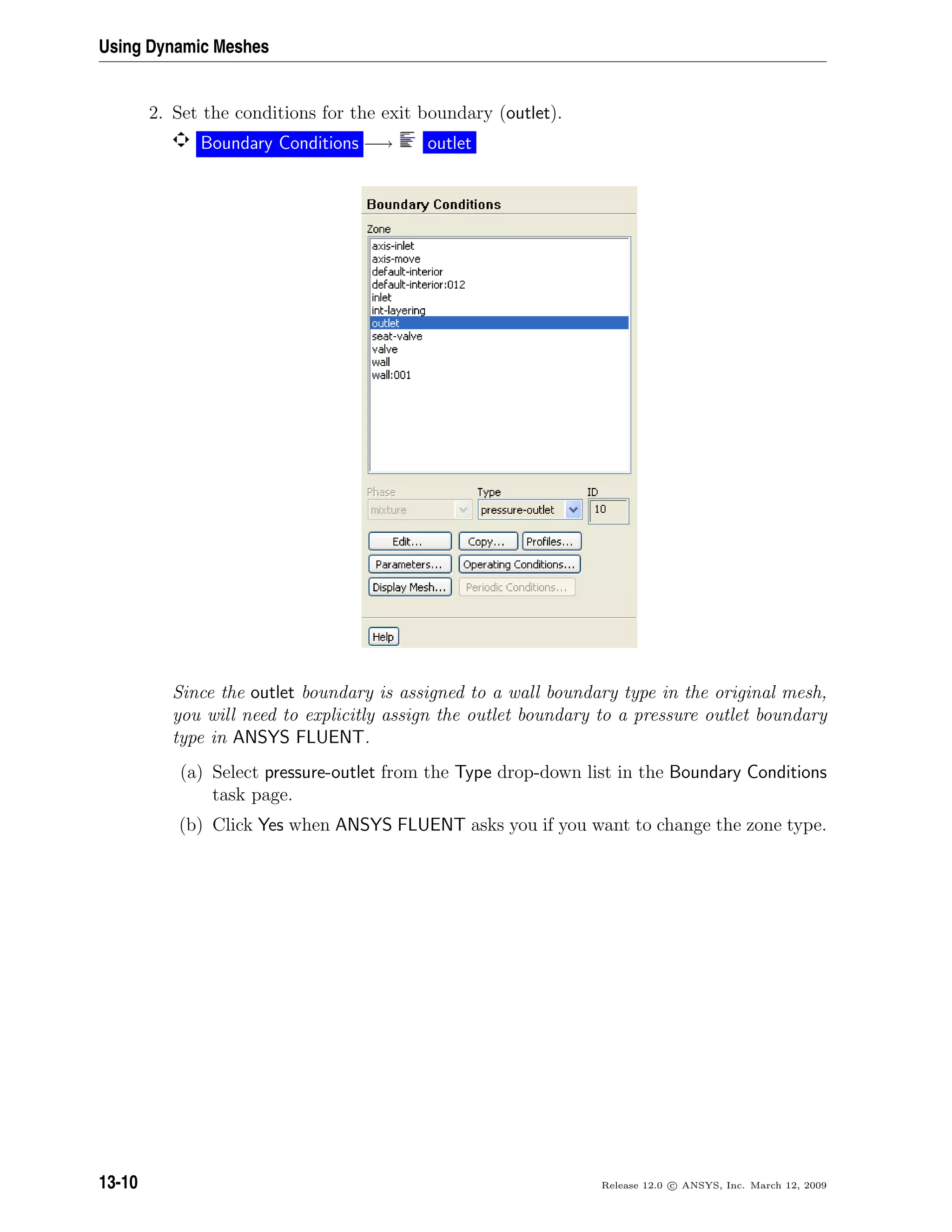 Using Dynamic Meshes
2. Set the conditions for the exit boundary (outlet).
Boundary Conditions −→ outlet
Since the outlet boundary is assigned to a wall boundary type in the original mesh,
you will need to explicitly assign the outlet boundary to a pressure outlet boundary
type in ANSYS FLUENT.
(a) Select pressure-outlet from the Type drop-down list in the Boundary Conditions
task page.
(b) Click Yes when ANSYS FLUENT asks you if you want to change the zone type.
13-10 Release 12.0 c ANSYS, Inc. March 12, 2009
 