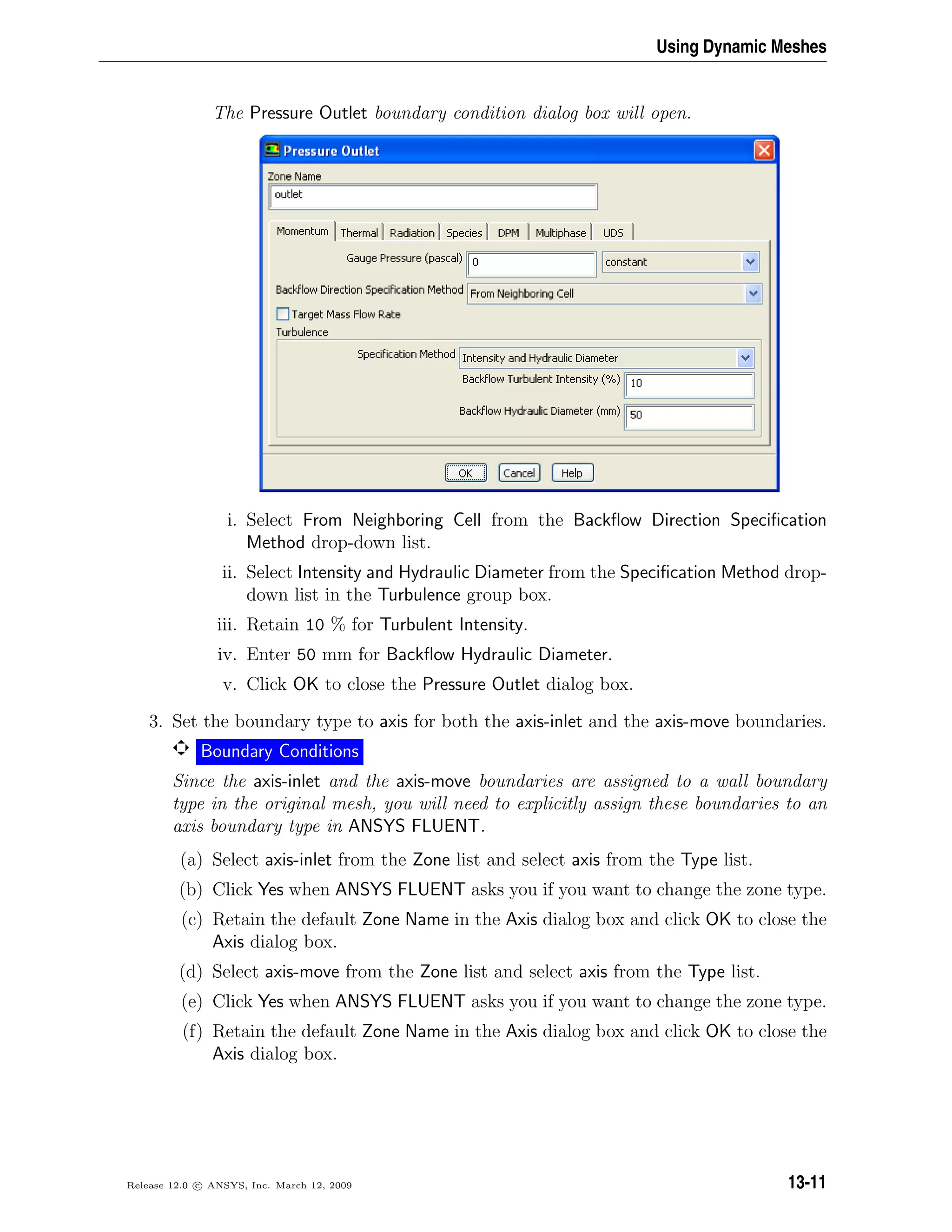 Using Dynamic Meshes
The Pressure Outlet boundary condition dialog box will open.
i. Select From Neighboring Cell from the Backﬂow Direction Speciﬁcation
Method drop-down list.
ii. Select Intensity and Hydraulic Diameter from the Speciﬁcation Method drop-
down list in the Turbulence group box.
iii. Retain 10 % for Turbulent Intensity.
iv. Enter 50 mm for Backﬂow Hydraulic Diameter.
v. Click OK to close the Pressure Outlet dialog box.
3. Set the boundary type to axis for both the axis-inlet and the axis-move boundaries.
Boundary Conditions
Since the axis-inlet and the axis-move boundaries are assigned to a wall boundary
type in the original mesh, you will need to explicitly assign these boundaries to an
axis boundary type in ANSYS FLUENT.
(a) Select axis-inlet from the Zone list and select axis from the Type list.
(b) Click Yes when ANSYS FLUENT asks you if you want to change the zone type.
(c) Retain the default Zone Name in the Axis dialog box and click OK to close the
Axis dialog box.
(d) Select axis-move from the Zone list and select axis from the Type list.
(e) Click Yes when ANSYS FLUENT asks you if you want to change the zone type.
(f) Retain the default Zone Name in the Axis dialog box and click OK to close the
Axis dialog box.
Release 12.0 c ANSYS, Inc. March 12, 2009 13-11
 