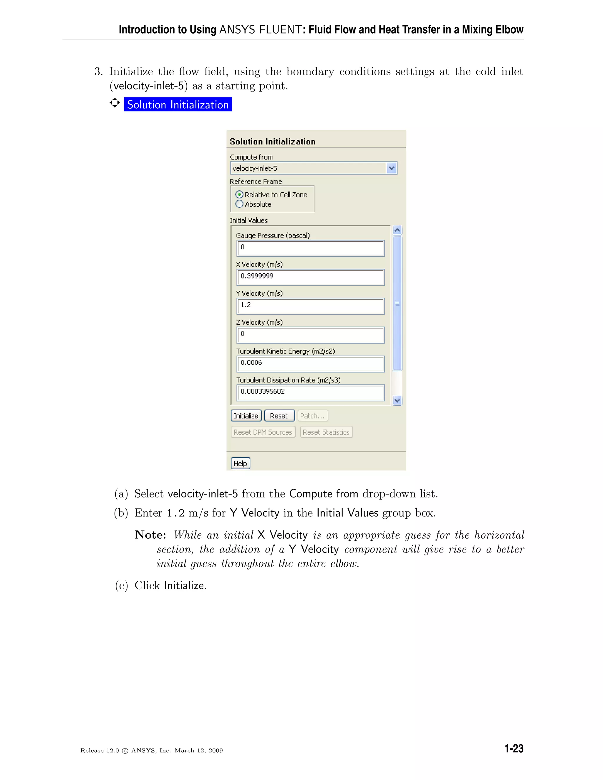 Introduction to Using ANSYS FLUENT: Fluid Flow and Heat Transfer in a Mixing Elbow
3. Initialize the ﬂow ﬁeld, using the boundary conditions settings at the cold inlet
(velocity-inlet-5) as a starting point.
Solution Initialization
(a) Select velocity-inlet-5 from the Compute from drop-down list.
(b) Enter 1.2 m/s for Y Velocity in the Initial Values group box.
Note: While an initial X Velocity is an appropriate guess for the horizontal
section, the addition of a Y Velocity component will give rise to a better
initial guess throughout the entire elbow.
(c) Click Initialize.
Release 12.0 c ANSYS, Inc. March 12, 2009 1-23
 