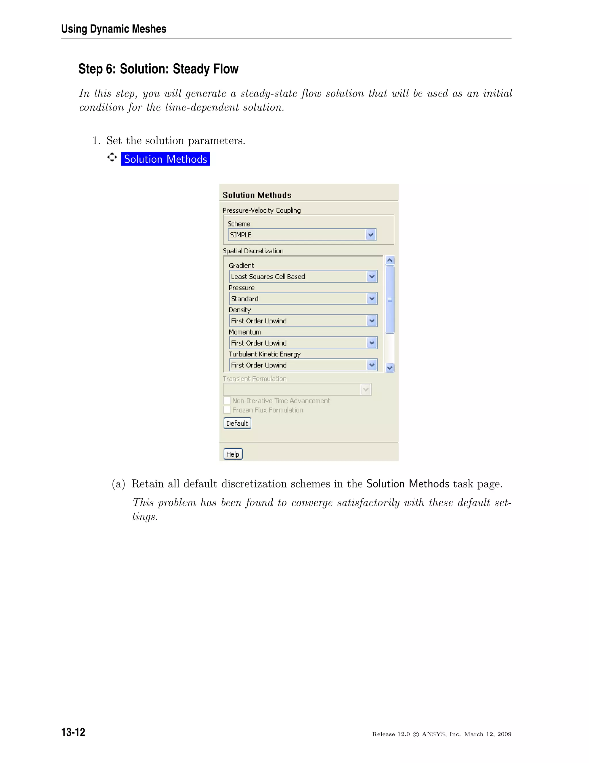 Using Dynamic Meshes
Step 6: Solution: Steady Flow
In this step, you will generate a steady-state ﬂow solution that will be used as an initial
condition for the time-dependent solution.
1. Set the solution parameters.
Solution Methods
(a) Retain all default discretization schemes in the Solution Methods task page.
This problem has been found to converge satisfactorily with these default set-
tings.
13-12 Release 12.0 c ANSYS, Inc. March 12, 2009
 