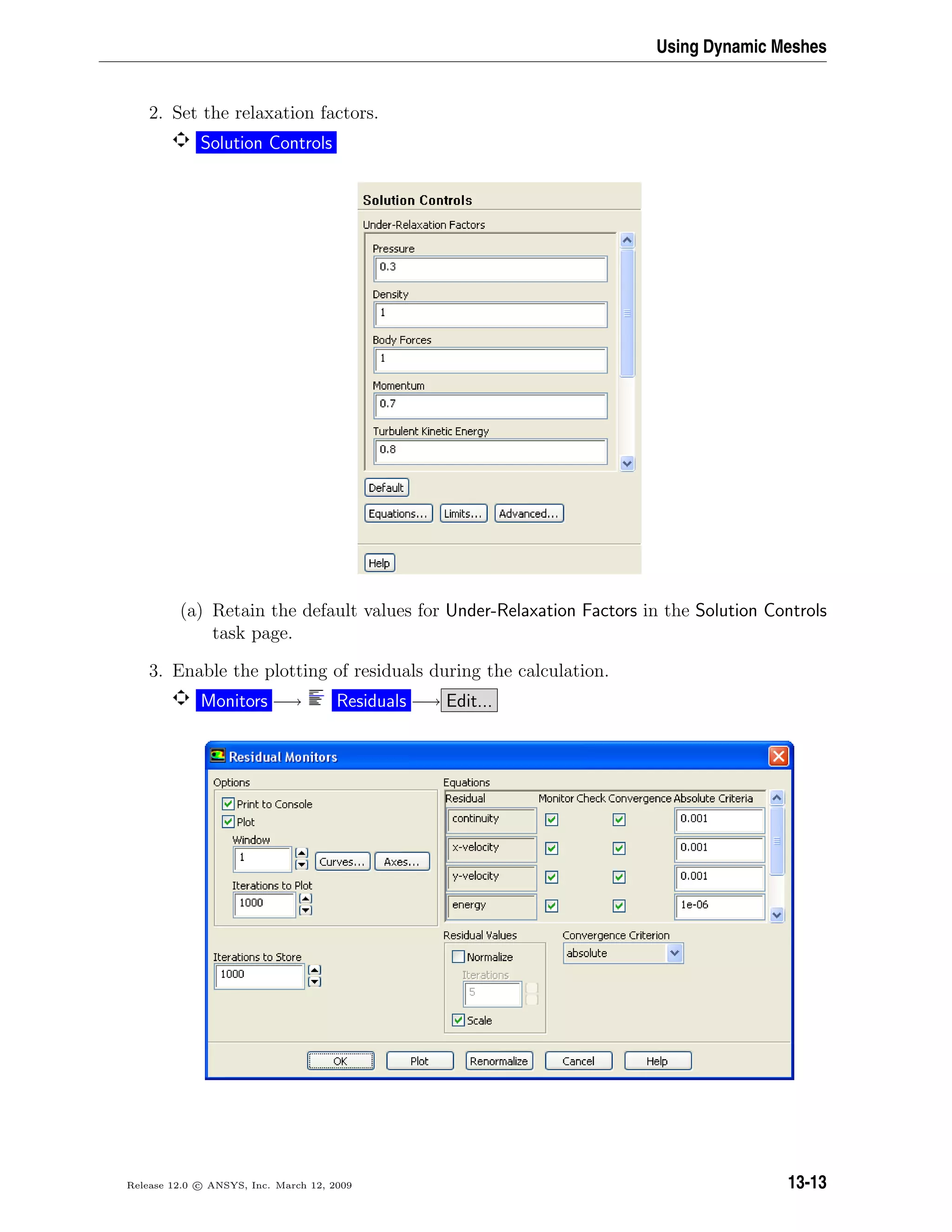 Using Dynamic Meshes
2. Set the relaxation factors.
Solution Controls
(a) Retain the default values for Under-Relaxation Factors in the Solution Controls
task page.
3. Enable the plotting of residuals during the calculation.
Monitors −→ Residuals −→ Edit...
Release 12.0 c ANSYS, Inc. March 12, 2009 13-13
 