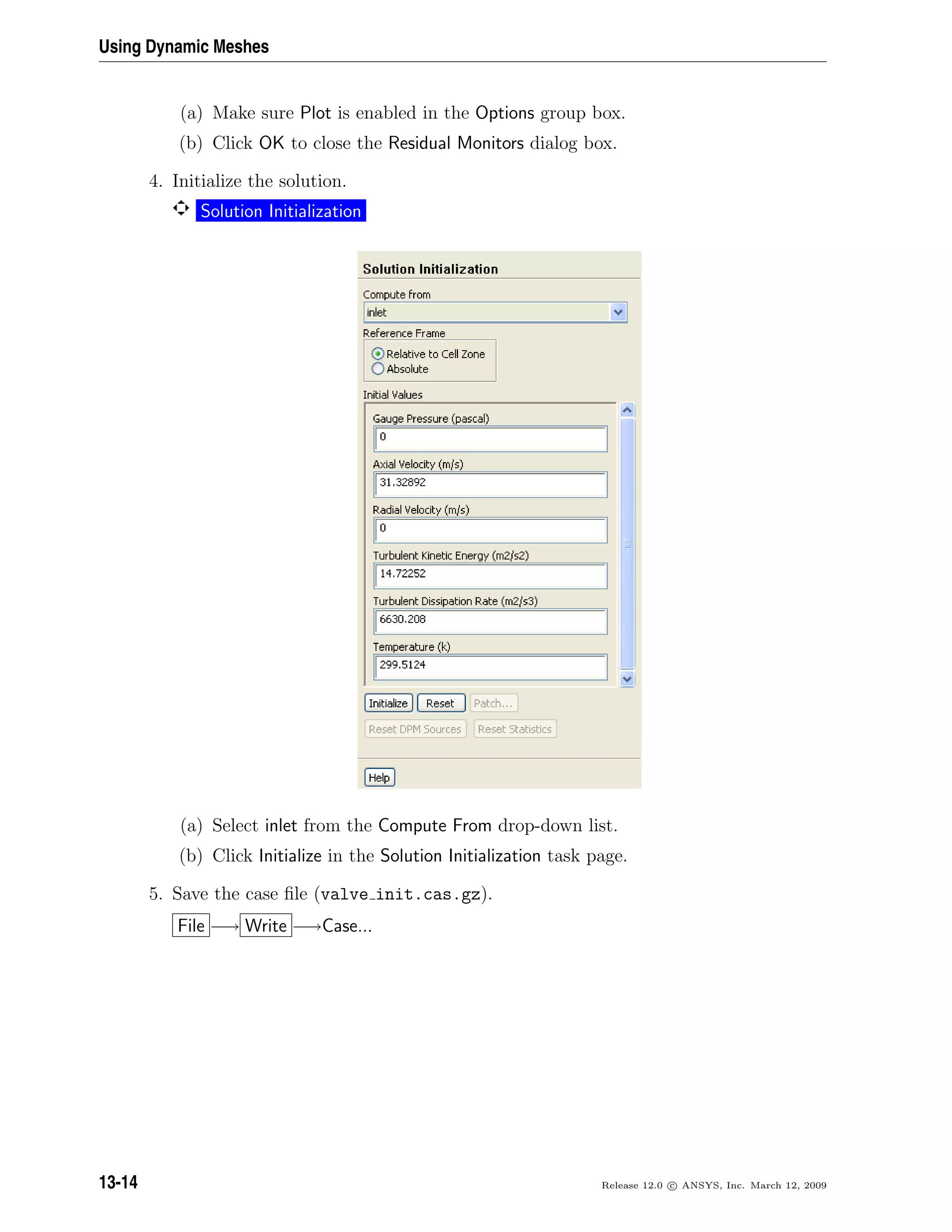 Using Dynamic Meshes
(a) Make sure Plot is enabled in the Options group box.
(b) Click OK to close the Residual Monitors dialog box.
4. Initialize the solution.
Solution Initialization
(a) Select inlet from the Compute From drop-down list.
(b) Click Initialize in the Solution Initialization task page.
5. Save the case ﬁle (valve init.cas.gz).
File −→ Write −→Case...
13-14 Release 12.0 c ANSYS, Inc. March 12, 2009
 