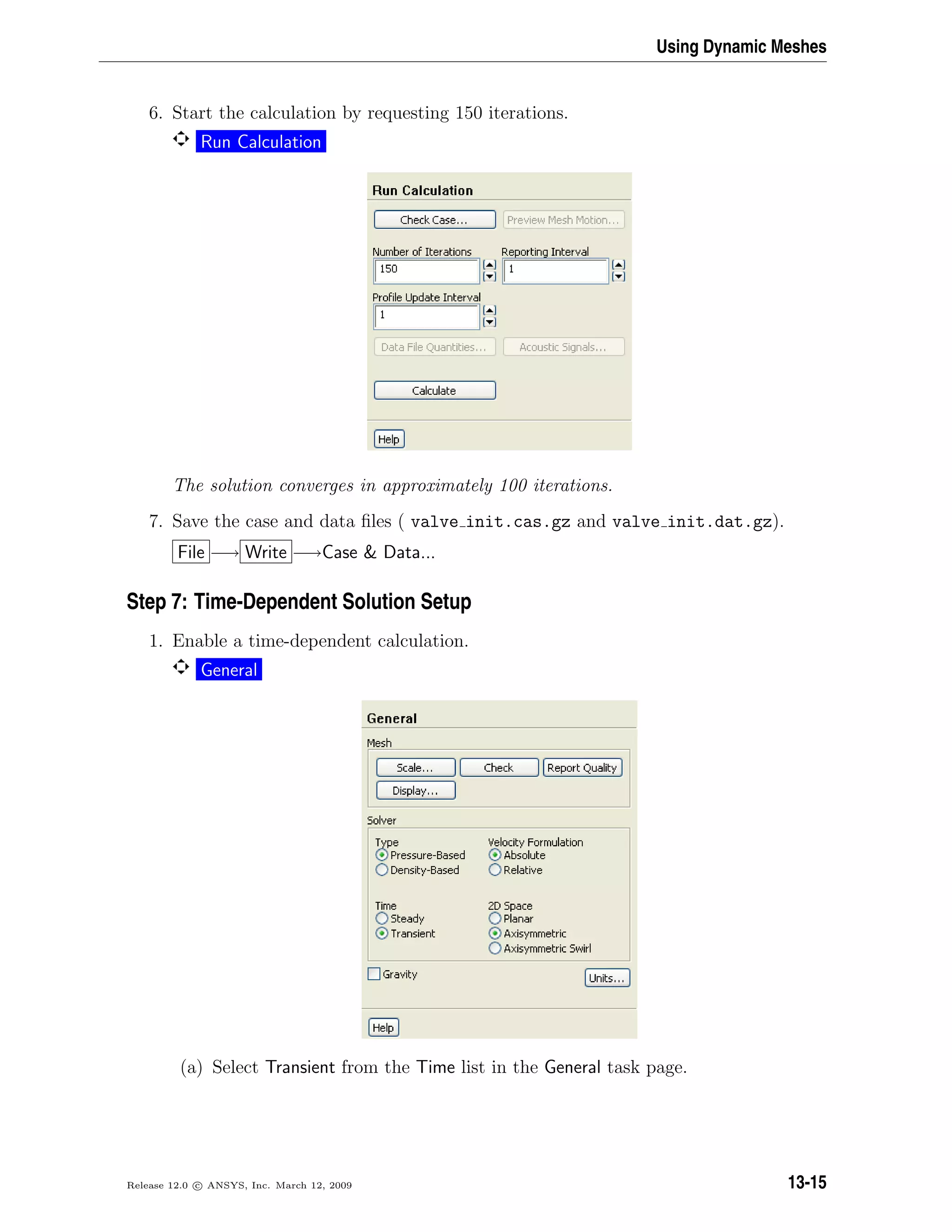 Using Dynamic Meshes
6. Start the calculation by requesting 150 iterations.
Run Calculation
The solution converges in approximately 100 iterations.
7. Save the case and data ﬁles ( valve init.cas.gz and valve init.dat.gz).
File −→ Write −→Case  Data...
Step 7: Time-Dependent Solution Setup
1. Enable a time-dependent calculation.
General
(a) Select Transient from the Time list in the General task page.
Release 12.0 c ANSYS, Inc. March 12, 2009 13-15
 