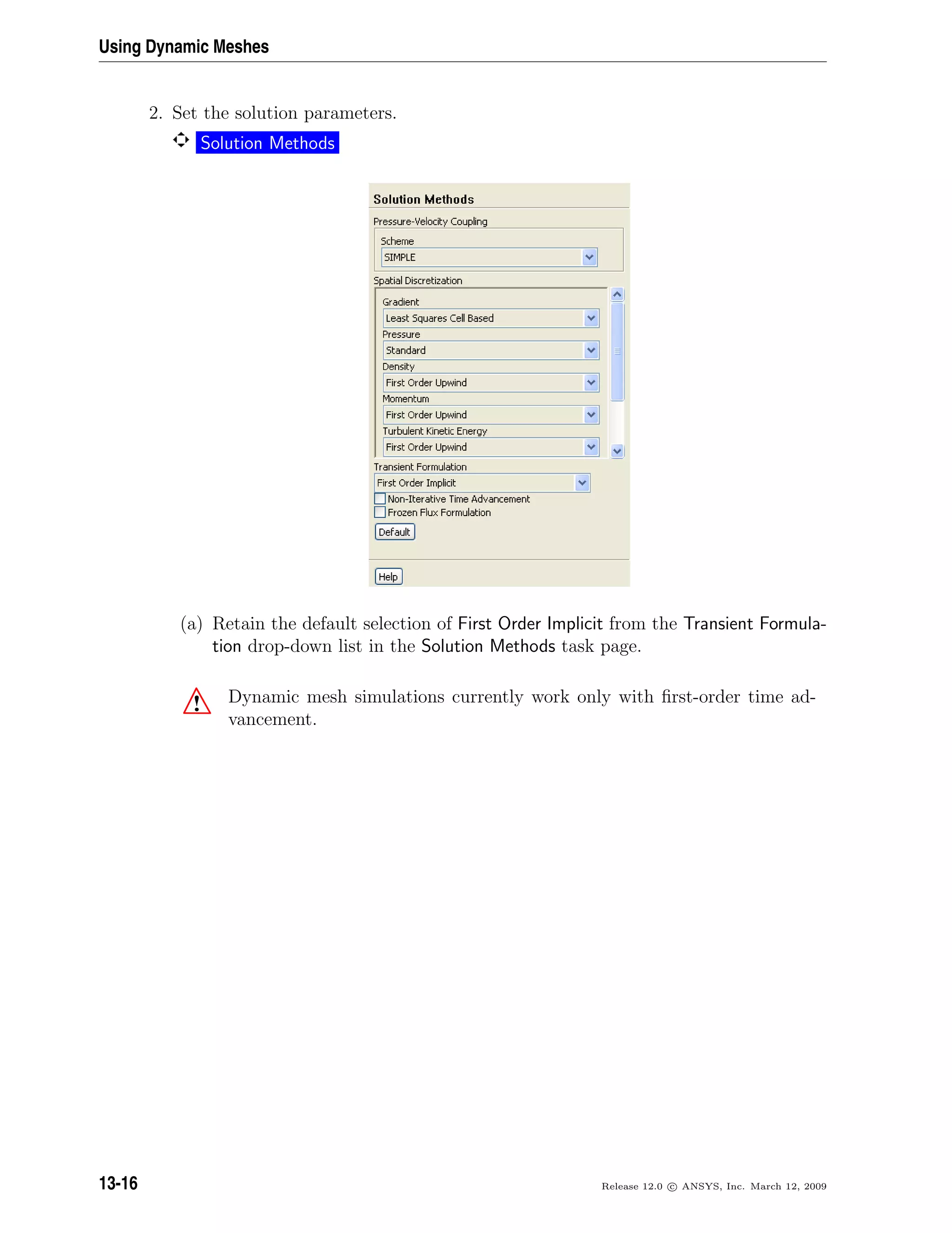 Using Dynamic Meshes
2. Set the solution parameters.
Solution Methods
(a) Retain the default selection of First Order Implicit from the Transient Formula-
tion drop-down list in the Solution Methods task page.
! Dynamic mesh simulations currently work only with ﬁrst-order time ad-
vancement.
13-16 Release 12.0 c ANSYS, Inc. March 12, 2009
 