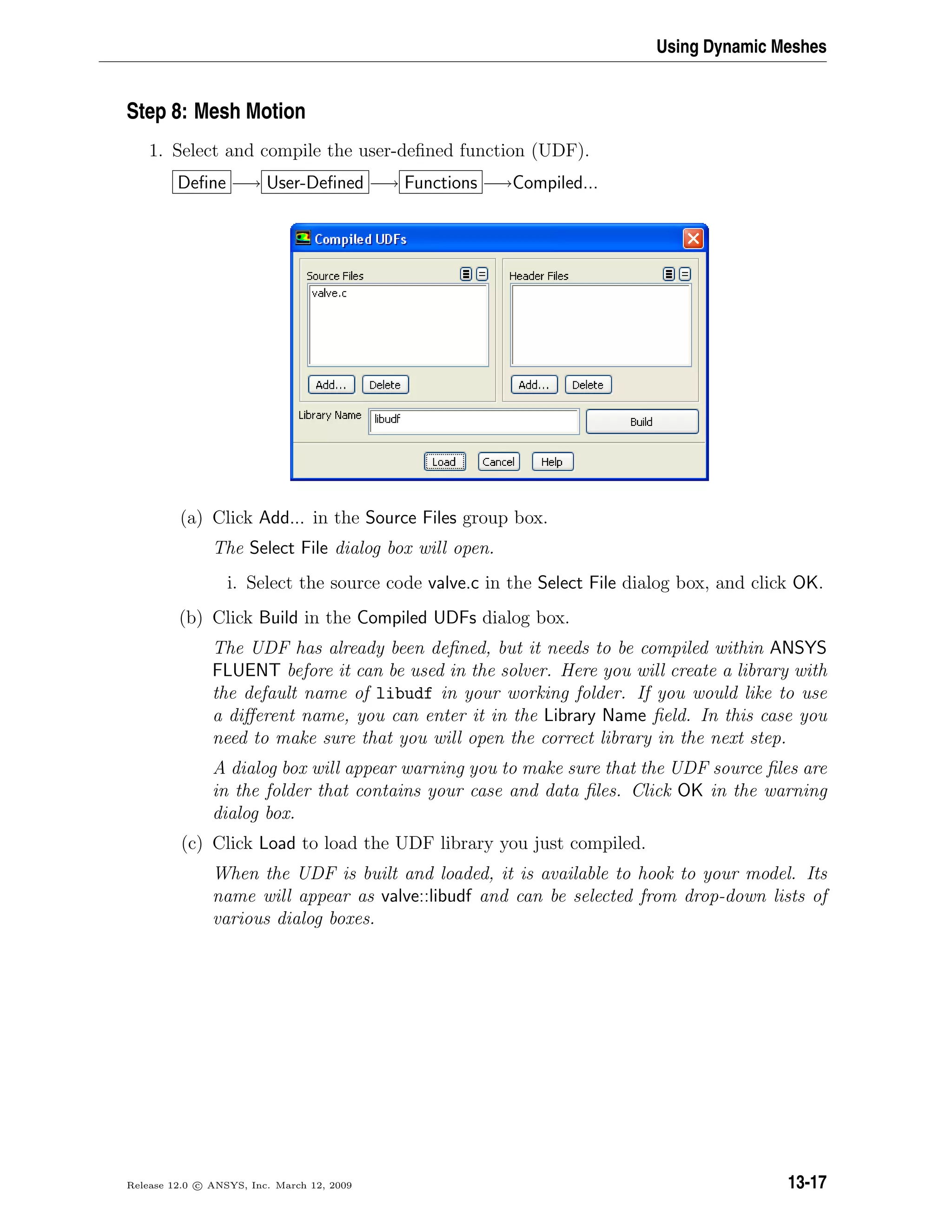 Using Dynamic Meshes
Step 8: Mesh Motion
1. Select and compile the user-deﬁned function (UDF).
Deﬁne −→ User-Deﬁned −→ Functions −→Compiled...
(a) Click Add... in the Source Files group box.
The Select File dialog box will open.
i. Select the source code valve.c in the Select File dialog box, and click OK.
(b) Click Build in the Compiled UDFs dialog box.
The UDF has already been deﬁned, but it needs to be compiled within ANSYS
FLUENT before it can be used in the solver. Here you will create a library with
the default name of libudf in your working folder. If you would like to use
a diﬀerent name, you can enter it in the Library Name ﬁeld. In this case you
need to make sure that you will open the correct library in the next step.
A dialog box will appear warning you to make sure that the UDF source ﬁles are
in the folder that contains your case and data ﬁles. Click OK in the warning
dialog box.
(c) Click Load to load the UDF library you just compiled.
When the UDF is built and loaded, it is available to hook to your model. Its
name will appear as valve::libudf and can be selected from drop-down lists of
various dialog boxes.
Release 12.0 c ANSYS, Inc. March 12, 2009 13-17
 