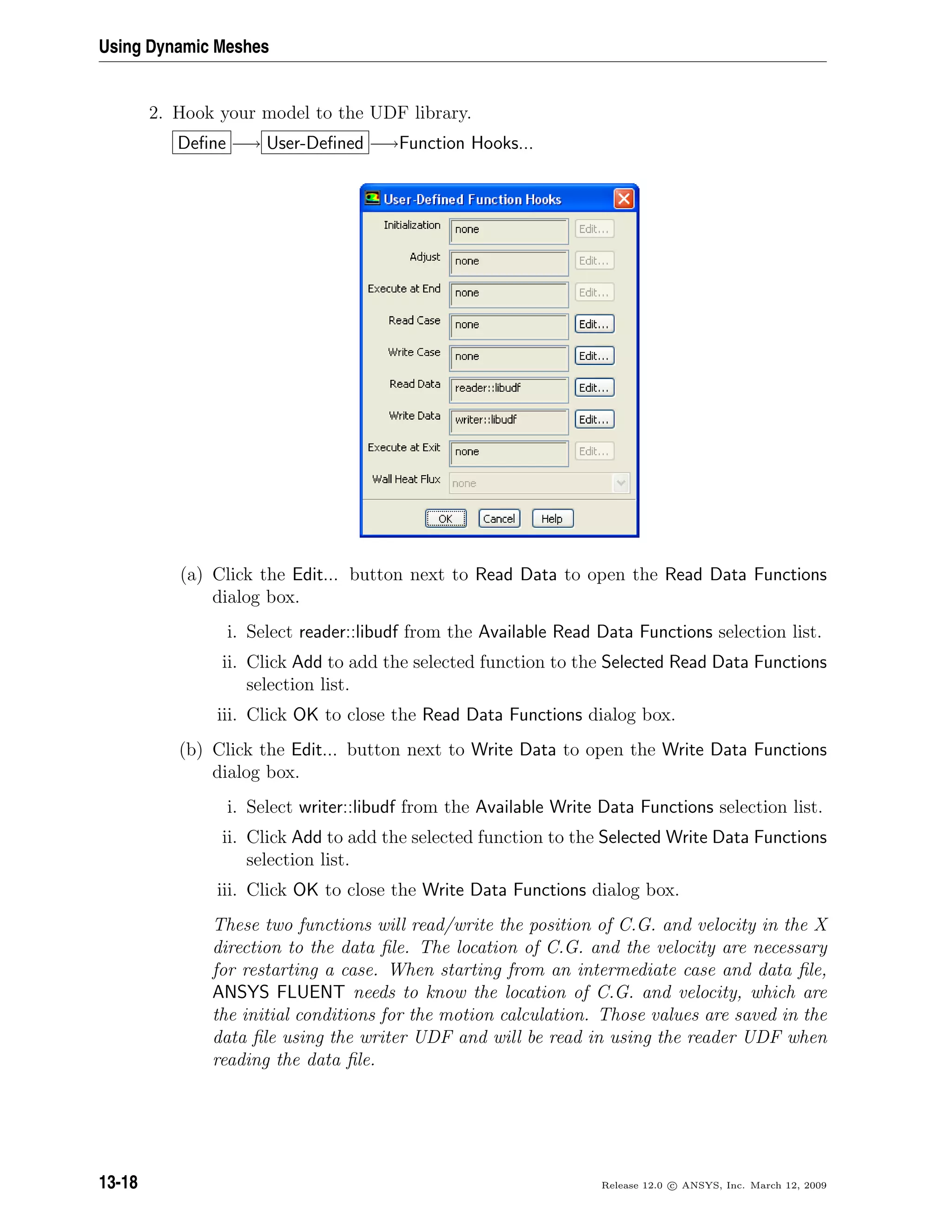 Using Dynamic Meshes
2. Hook your model to the UDF library.
Deﬁne −→ User-Deﬁned −→Function Hooks...
(a) Click the Edit... button next to Read Data to open the Read Data Functions
dialog box.
i. Select reader::libudf from the Available Read Data Functions selection list.
ii. Click Add to add the selected function to the Selected Read Data Functions
selection list.
iii. Click OK to close the Read Data Functions dialog box.
(b) Click the Edit... button next to Write Data to open the Write Data Functions
dialog box.
i. Select writer::libudf from the Available Write Data Functions selection list.
ii. Click Add to add the selected function to the Selected Write Data Functions
selection list.
iii. Click OK to close the Write Data Functions dialog box.
These two functions will read/write the position of C.G. and velocity in the X
direction to the data ﬁle. The location of C.G. and the velocity are necessary
for restarting a case. When starting from an intermediate case and data ﬁle,
ANSYS FLUENT needs to know the location of C.G. and velocity, which are
the initial conditions for the motion calculation. Those values are saved in the
data ﬁle using the writer UDF and will be read in using the reader UDF when
reading the data ﬁle.
13-18 Release 12.0 c ANSYS, Inc. March 12, 2009
 