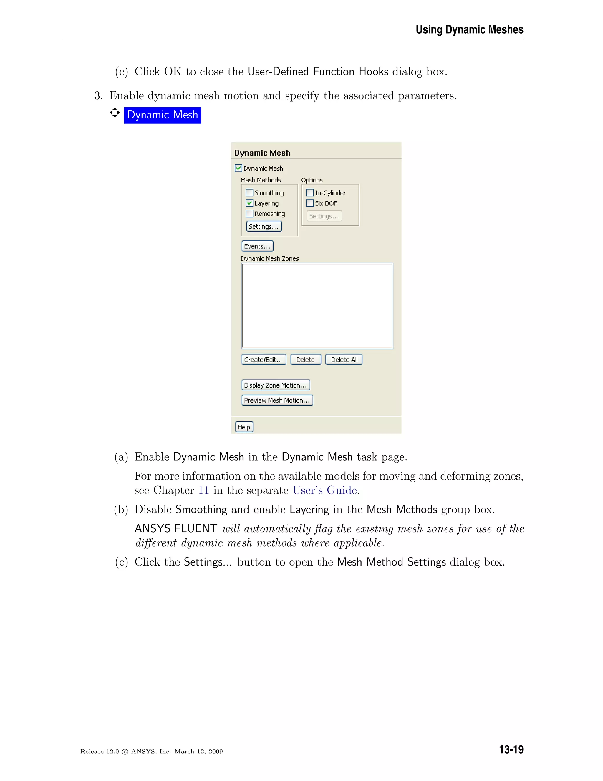 Using Dynamic Meshes
(c) Click OK to close the User-Deﬁned Function Hooks dialog box.
3. Enable dynamic mesh motion and specify the associated parameters.
Dynamic Mesh
(a) Enable Dynamic Mesh in the Dynamic Mesh task page.
For more information on the available models for moving and deforming zones,
see Chapter 11 in the separate User’s Guide.
(b) Disable Smoothing and enable Layering in the Mesh Methods group box.
ANSYS FLUENT will automatically ﬂag the existing mesh zones for use of the
diﬀerent dynamic mesh methods where applicable.
(c) Click the Settings... button to open the Mesh Method Settings dialog box.
Release 12.0 c ANSYS, Inc. March 12, 2009 13-19
 
