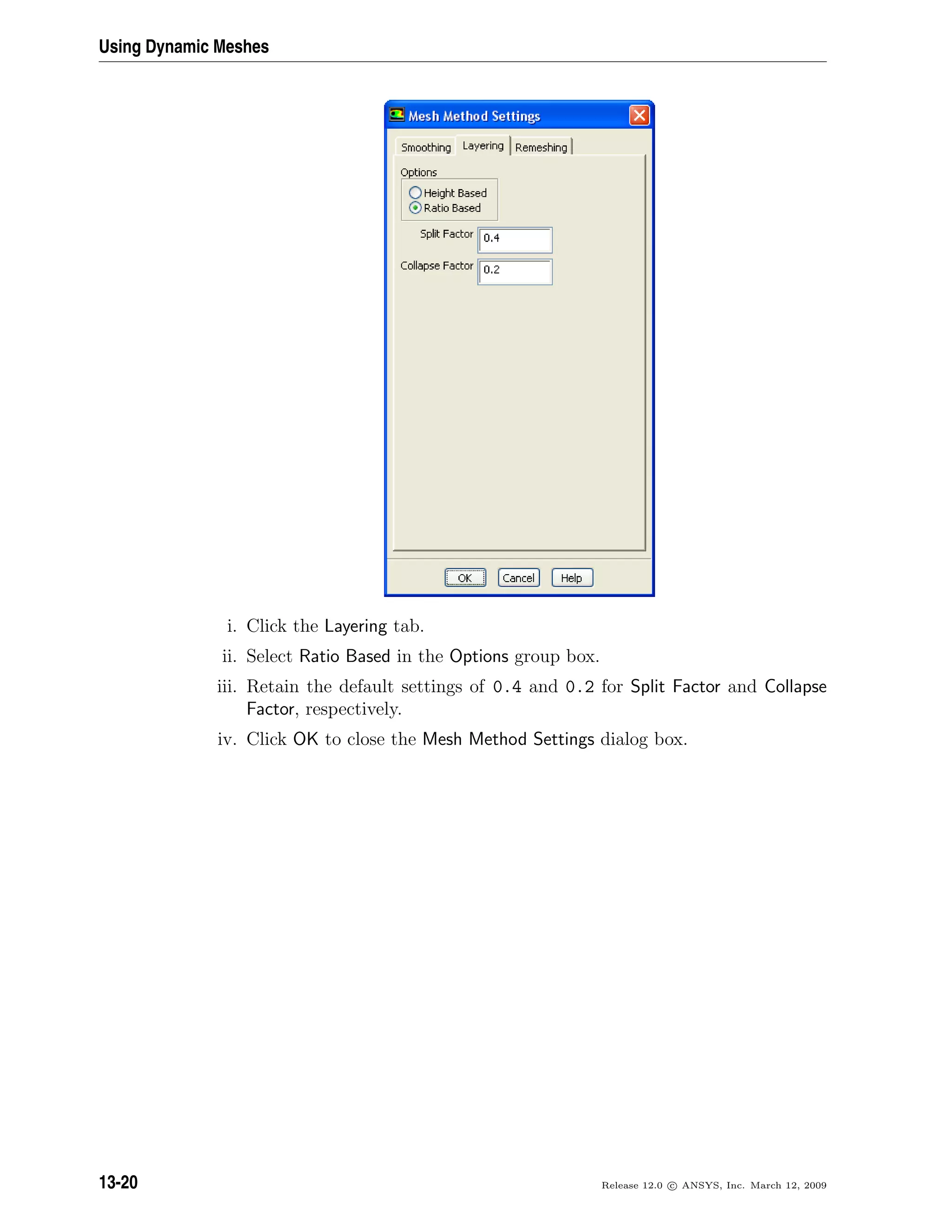 Using Dynamic Meshes
i. Click the Layering tab.
ii. Select Ratio Based in the Options group box.
iii. Retain the default settings of 0.4 and 0.2 for Split Factor and Collapse
Factor, respectively.
iv. Click OK to close the Mesh Method Settings dialog box.
13-20 Release 12.0 c ANSYS, Inc. March 12, 2009
 