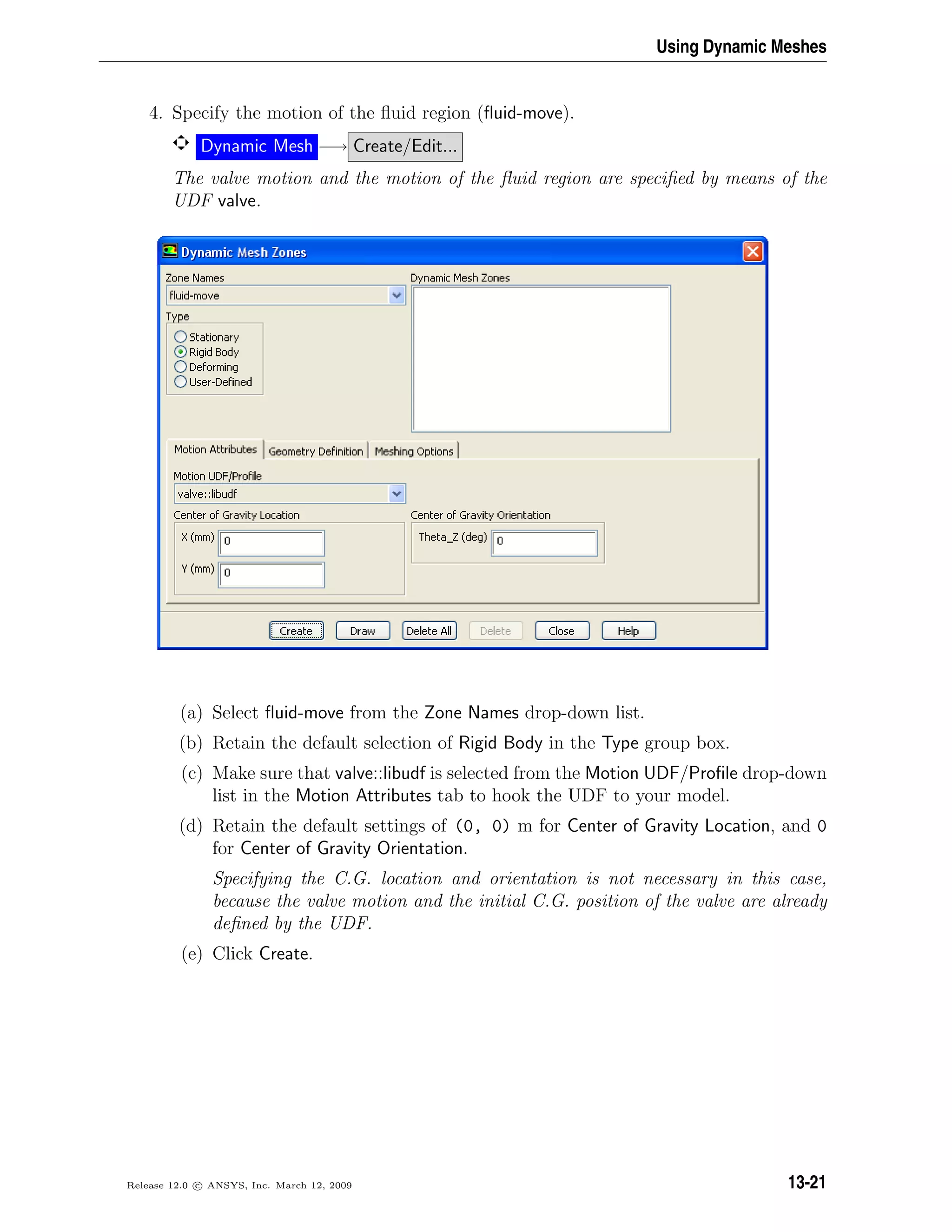 Using Dynamic Meshes
4. Specify the motion of the ﬂuid region (ﬂuid-move).
Dynamic Mesh −→ Create/Edit...
The valve motion and the motion of the ﬂuid region are speciﬁed by means of the
UDF valve.
(a) Select ﬂuid-move from the Zone Names drop-down list.
(b) Retain the default selection of Rigid Body in the Type group box.
(c) Make sure that valve::libudf is selected from the Motion UDF/Proﬁle drop-down
list in the Motion Attributes tab to hook the UDF to your model.
(d) Retain the default settings of (0, 0) m for Center of Gravity Location, and 0
for Center of Gravity Orientation.
Specifying the C.G. location and orientation is not necessary in this case,
because the valve motion and the initial C.G. position of the valve are already
deﬁned by the UDF.
(e) Click Create.
Release 12.0 c ANSYS, Inc. March 12, 2009 13-21
 