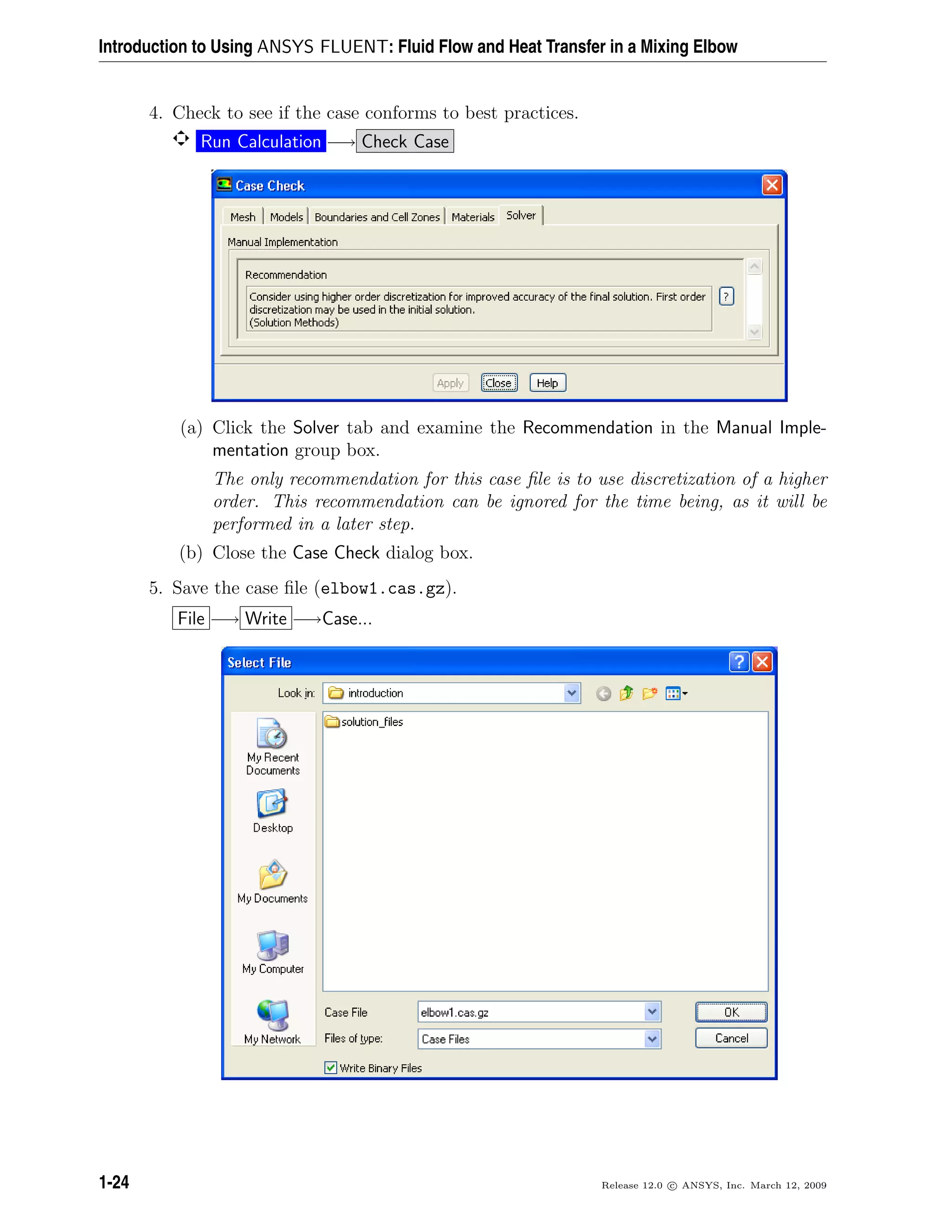 Introduction to Using ANSYS FLUENT: Fluid Flow and Heat Transfer in a Mixing Elbow
4. Check to see if the case conforms to best practices.
Run Calculation −→ Check Case
(a) Click the Solver tab and examine the Recommendation in the Manual Imple-
mentation group box.
The only recommendation for this case ﬁle is to use discretization of a higher
order. This recommendation can be ignored for the time being, as it will be
performed in a later step.
(b) Close the Case Check dialog box.
5. Save the case ﬁle (elbow1.cas.gz).
File −→ Write −→Case...
1-24 Release 12.0 c ANSYS, Inc. March 12, 2009
 