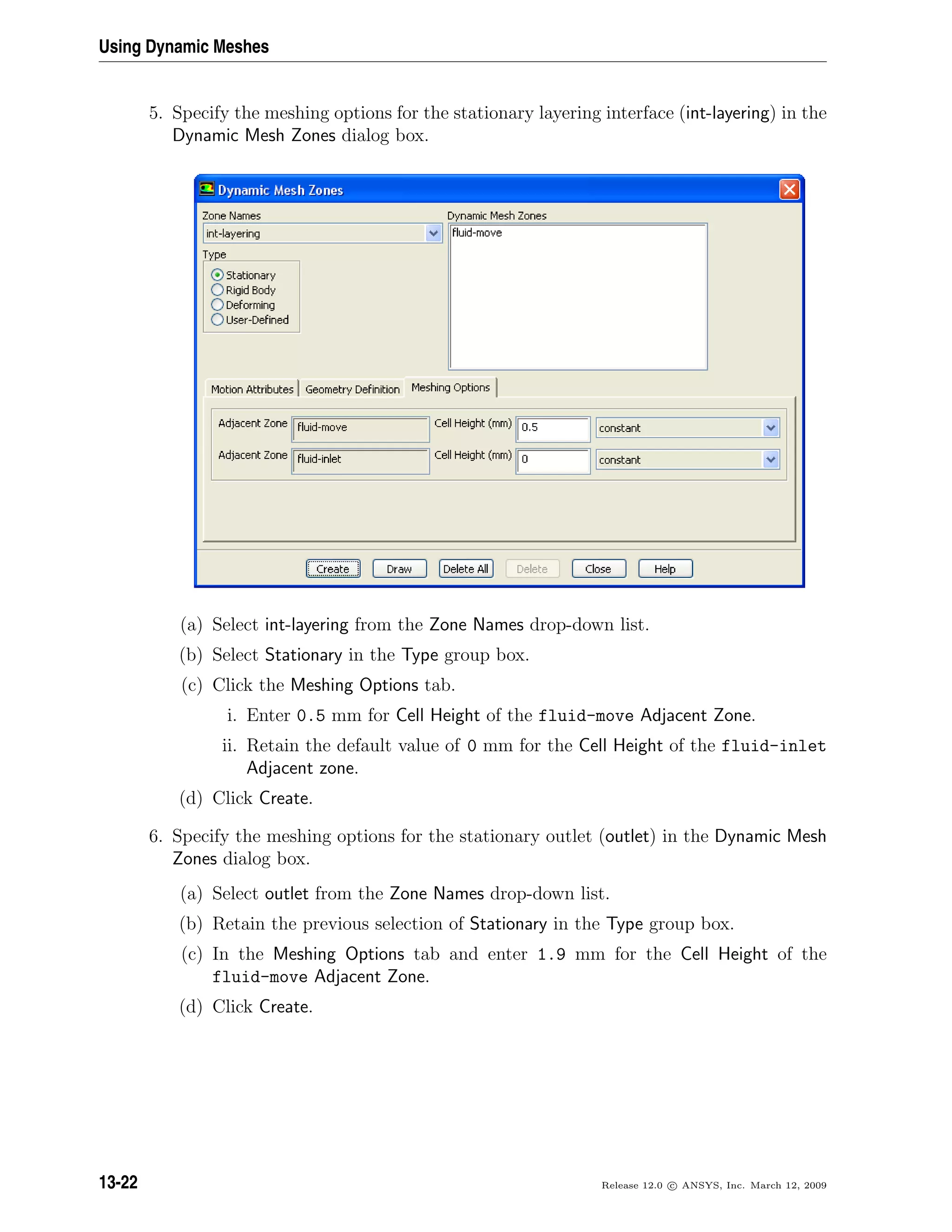 Using Dynamic Meshes
5. Specify the meshing options for the stationary layering interface (int-layering) in the
Dynamic Mesh Zones dialog box.
(a) Select int-layering from the Zone Names drop-down list.
(b) Select Stationary in the Type group box.
(c) Click the Meshing Options tab.
i. Enter 0.5 mm for Cell Height of the fluid-move Adjacent Zone.
ii. Retain the default value of 0 mm for the Cell Height of the fluid-inlet
Adjacent zone.
(d) Click Create.
6. Specify the meshing options for the stationary outlet (outlet) in the Dynamic Mesh
Zones dialog box.
(a) Select outlet from the Zone Names drop-down list.
(b) Retain the previous selection of Stationary in the Type group box.
(c) In the Meshing Options tab and enter 1.9 mm for the Cell Height of the
fluid-move Adjacent Zone.
(d) Click Create.
13-22 Release 12.0 c ANSYS, Inc. March 12, 2009
 