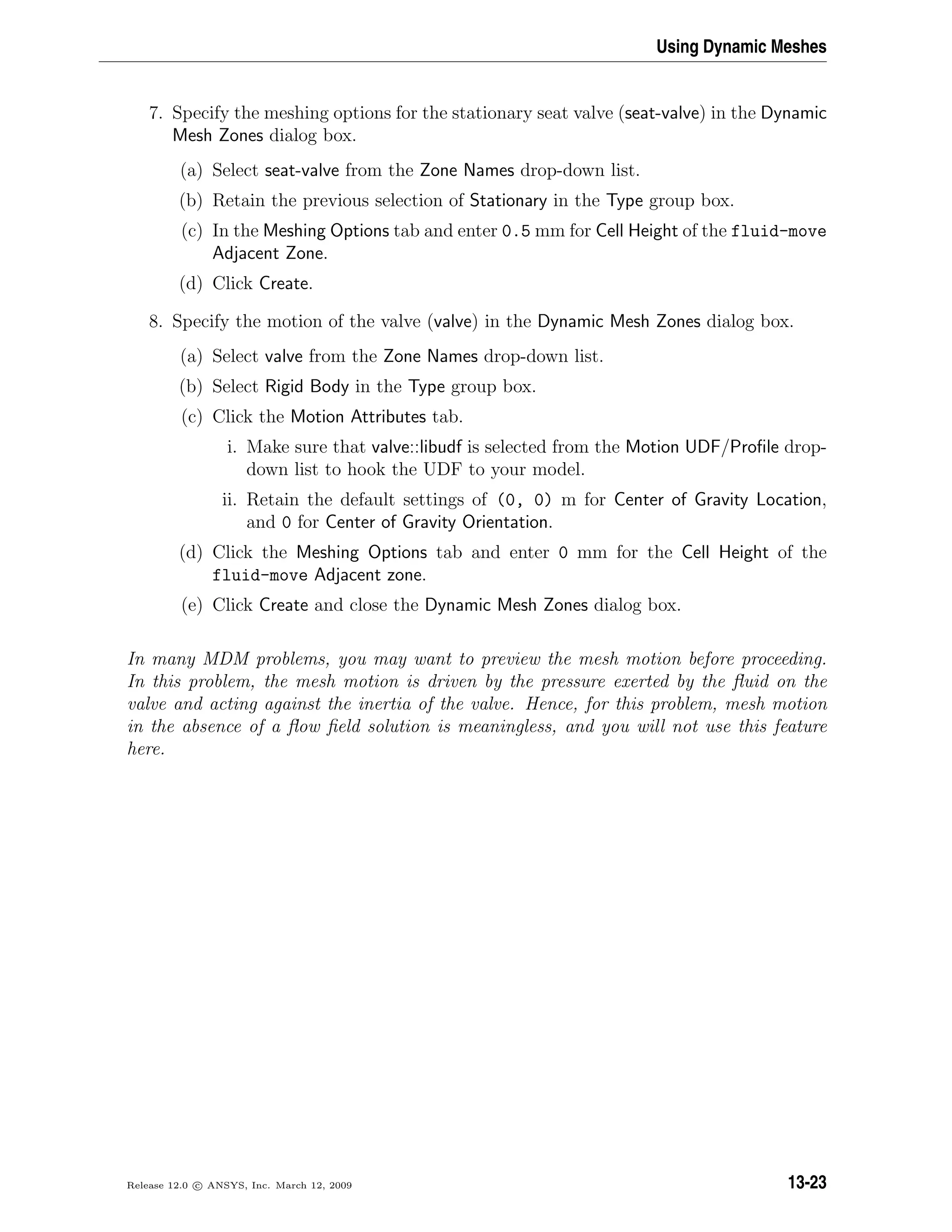 Using Dynamic Meshes
7. Specify the meshing options for the stationary seat valve (seat-valve) in the Dynamic
Mesh Zones dialog box.
(a) Select seat-valve from the Zone Names drop-down list.
(b) Retain the previous selection of Stationary in the Type group box.
(c) In the Meshing Options tab and enter 0.5 mm for Cell Height of the fluid-move
Adjacent Zone.
(d) Click Create.
8. Specify the motion of the valve (valve) in the Dynamic Mesh Zones dialog box.
(a) Select valve from the Zone Names drop-down list.
(b) Select Rigid Body in the Type group box.
(c) Click the Motion Attributes tab.
i. Make sure that valve::libudf is selected from the Motion UDF/Proﬁle drop-
down list to hook the UDF to your model.
ii. Retain the default settings of (0, 0) m for Center of Gravity Location,
and 0 for Center of Gravity Orientation.
(d) Click the Meshing Options tab and enter 0 mm for the Cell Height of the
fluid-move Adjacent zone.
(e) Click Create and close the Dynamic Mesh Zones dialog box.
In many MDM problems, you may want to preview the mesh motion before proceeding.
In this problem, the mesh motion is driven by the pressure exerted by the ﬂuid on the
valve and acting against the inertia of the valve. Hence, for this problem, mesh motion
in the absence of a ﬂow ﬁeld solution is meaningless, and you will not use this feature
here.
Release 12.0 c ANSYS, Inc. March 12, 2009 13-23
 