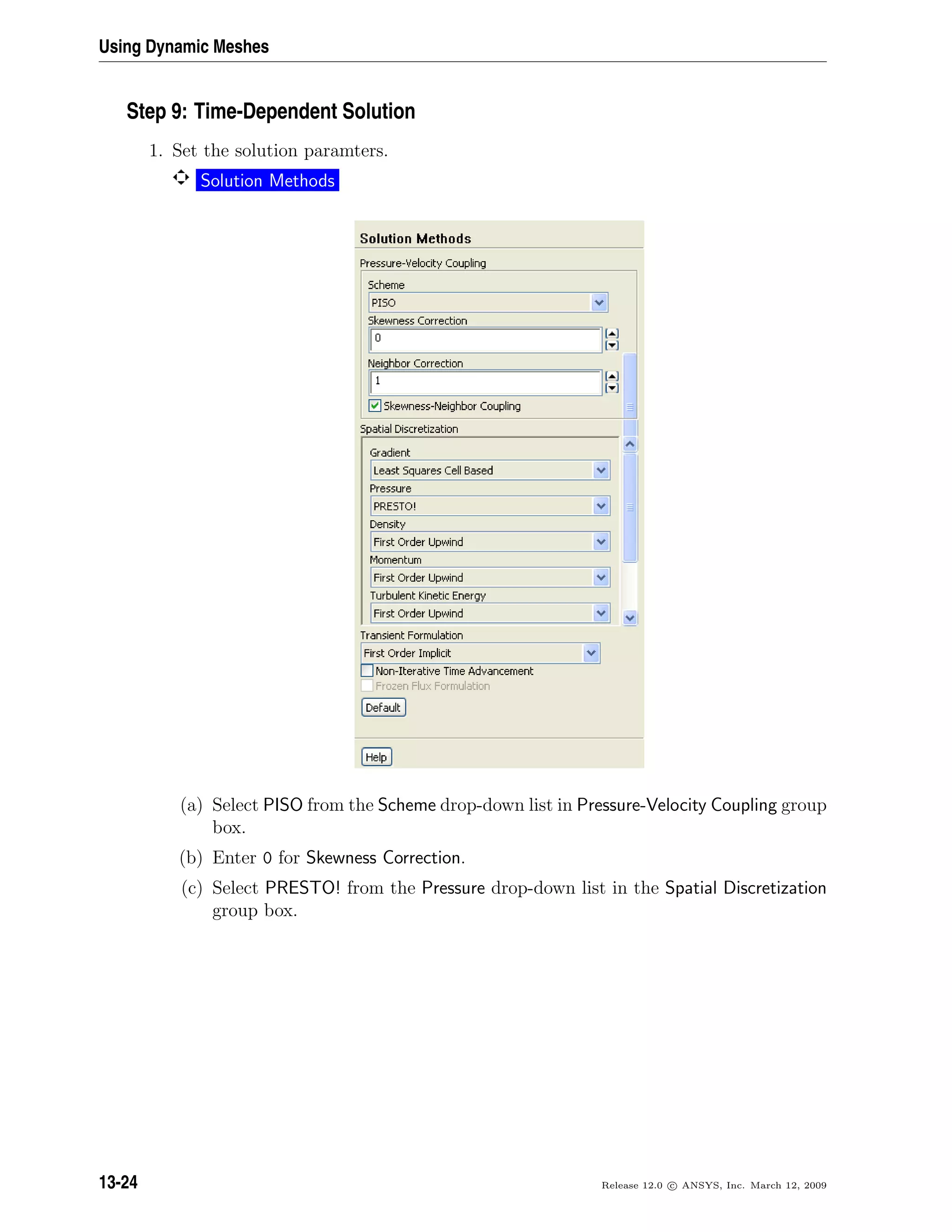 Using Dynamic Meshes
Step 9: Time-Dependent Solution
1. Set the solution paramters.
Solution Methods
(a) Select PISO from the Scheme drop-down list in Pressure-Velocity Coupling group
box.
(b) Enter 0 for Skewness Correction.
(c) Select PRESTO! from the Pressure drop-down list in the Spatial Discretization
group box.
13-24 Release 12.0 c ANSYS, Inc. March 12, 2009
 