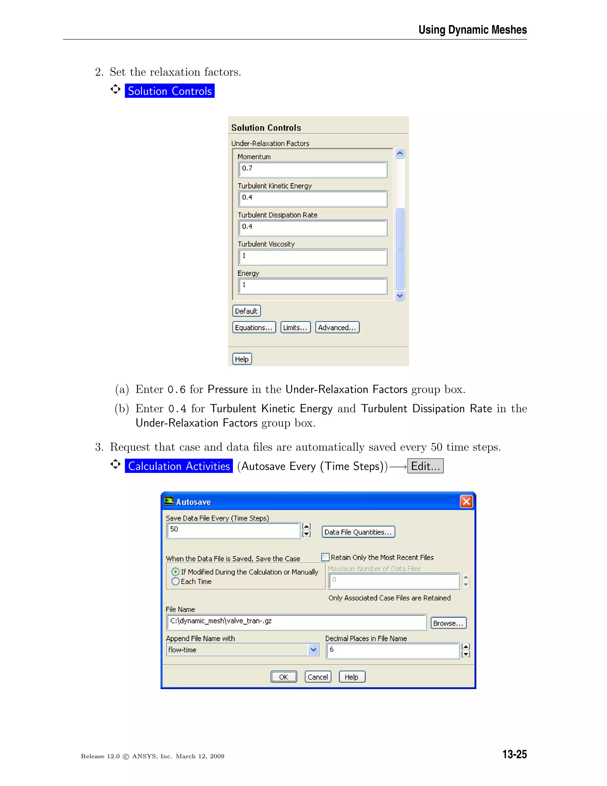 Using Dynamic Meshes
2. Set the relaxation factors.
Solution Controls
(a) Enter 0.6 for Pressure in the Under-Relaxation Factors group box.
(b) Enter 0.4 for Turbulent Kinetic Energy and Turbulent Dissipation Rate in the
Under-Relaxation Factors group box.
3. Request that case and data ﬁles are automatically saved every 50 time steps.
Calculation Activities (Autosave Every (Time Steps))−→ Edit...
Release 12.0 c ANSYS, Inc. March 12, 2009 13-25
 
