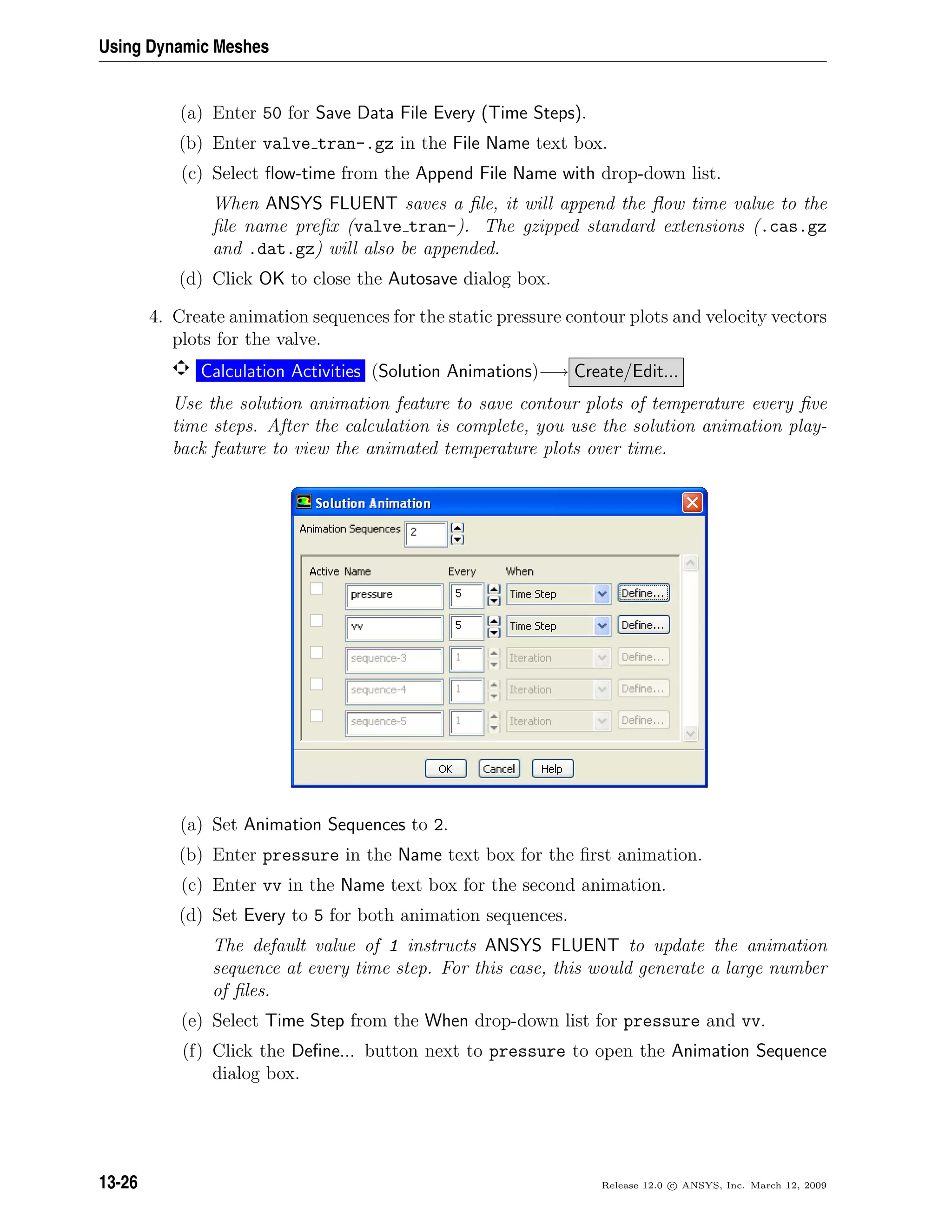Using Dynamic Meshes
(a) Enter 50 for Save Data File Every (Time Steps).
(b) Enter valve tran-.gz in the File Name text box.
(c) Select ﬂow-time from the Append File Name with drop-down list.
When ANSYS FLUENT saves a ﬁle, it will append the ﬂow time value to the
ﬁle name preﬁx (valve tran-). The gzipped standard extensions (.cas.gz
and .dat.gz) will also be appended.
(d) Click OK to close the Autosave dialog box.
4. Create animation sequences for the static pressure contour plots and velocity vectors
plots for the valve.
Calculation Activities (Solution Animations)−→ Create/Edit...
Use the solution animation feature to save contour plots of temperature every ﬁve
time steps. After the calculation is complete, you use the solution animation play-
back feature to view the animated temperature plots over time.
(a) Set Animation Sequences to 2.
(b) Enter pressure in the Name text box for the ﬁrst animation.
(c) Enter vv in the Name text box for the second animation.
(d) Set Every to 5 for both animation sequences.
The default value of 1 instructs ANSYS FLUENT to update the animation
sequence at every time step. For this case, this would generate a large number
of ﬁles.
(e) Select Time Step from the When drop-down list for pressure and vv.
(f) Click the Deﬁne... button next to pressure to open the Animation Sequence
dialog box.
13-26 Release 12.0 c ANSYS, Inc. March 12, 2009
 