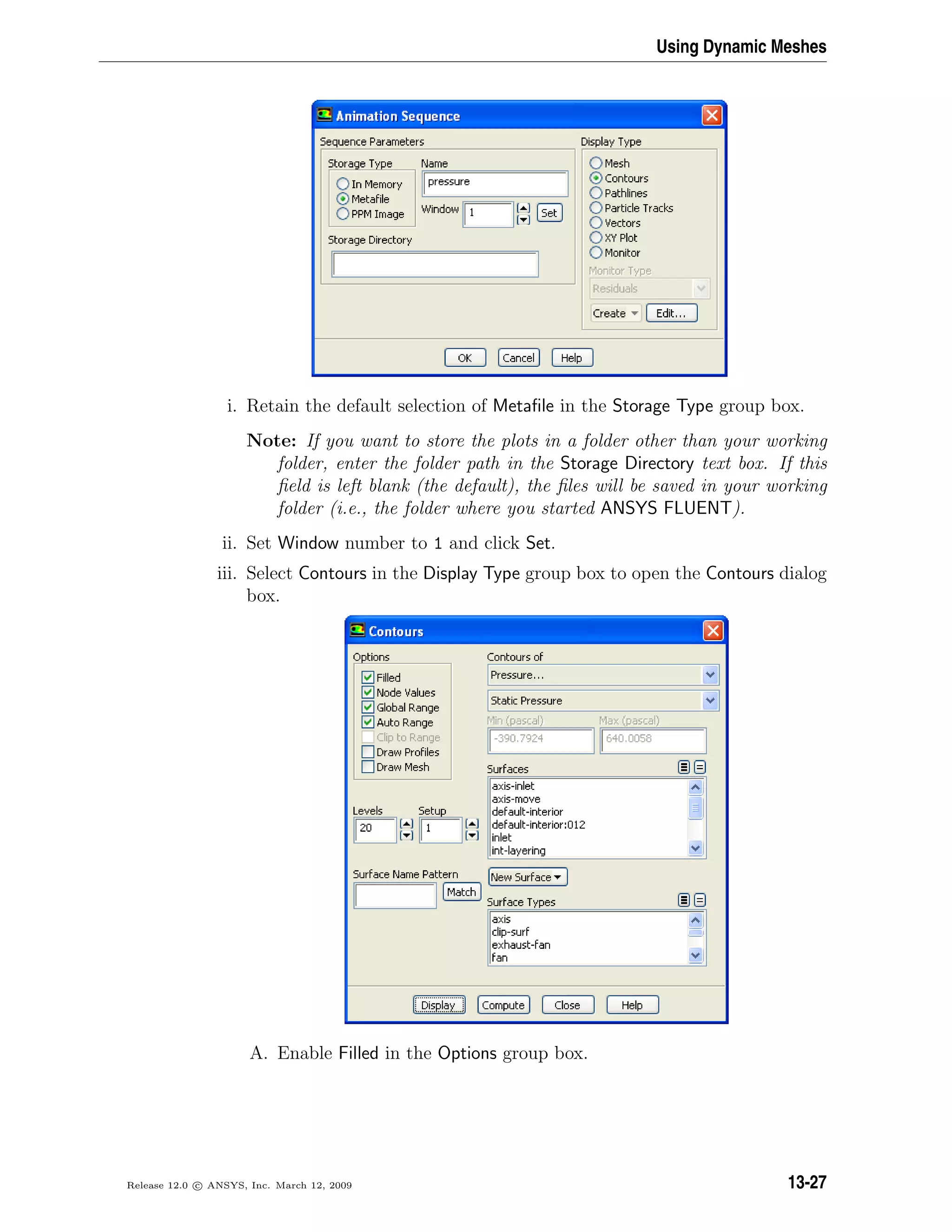 Using Dynamic Meshes
i. Retain the default selection of Metaﬁle in the Storage Type group box.
Note: If you want to store the plots in a folder other than your working
folder, enter the folder path in the Storage Directory text box. If this
ﬁeld is left blank (the default), the ﬁles will be saved in your working
folder (i.e., the folder where you started ANSYS FLUENT).
ii. Set Window number to 1 and click Set.
iii. Select Contours in the Display Type group box to open the Contours dialog
box.
A. Enable Filled in the Options group box.
Release 12.0 c ANSYS, Inc. March 12, 2009 13-27
 