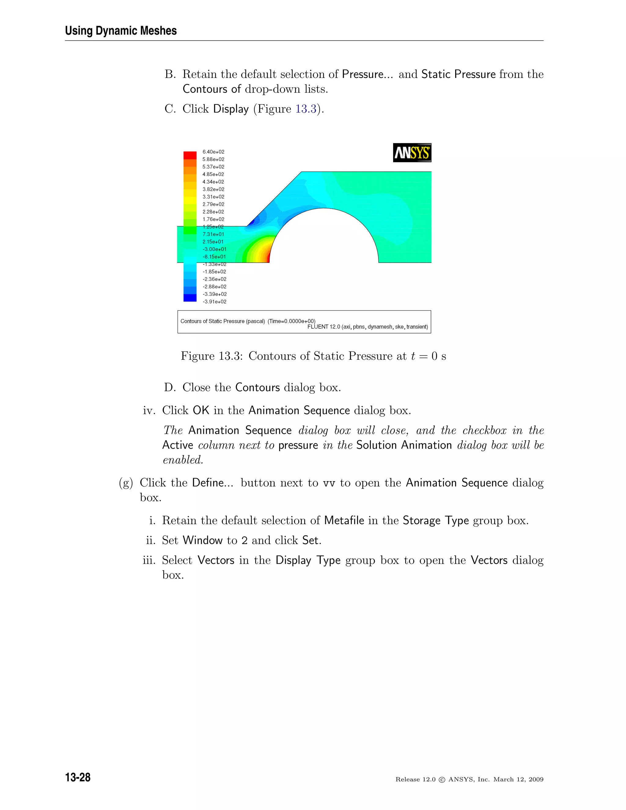 Using Dynamic Meshes
B. Retain the default selection of Pressure... and Static Pressure from the
Contours of drop-down lists.
C. Click Display (Figure 13.3).
Figure 13.3: Contours of Static Pressure at t = 0 s
D. Close the Contours dialog box.
iv. Click OK in the Animation Sequence dialog box.
The Animation Sequence dialog box will close, and the checkbox in the
Active column next to pressure in the Solution Animation dialog box will be
enabled.
(g) Click the Deﬁne... button next to vv to open the Animation Sequence dialog
box.
i. Retain the default selection of Metaﬁle in the Storage Type group box.
ii. Set Window to 2 and click Set.
iii. Select Vectors in the Display Type group box to open the Vectors dialog
box.
13-28 Release 12.0 c ANSYS, Inc. March 12, 2009
 
