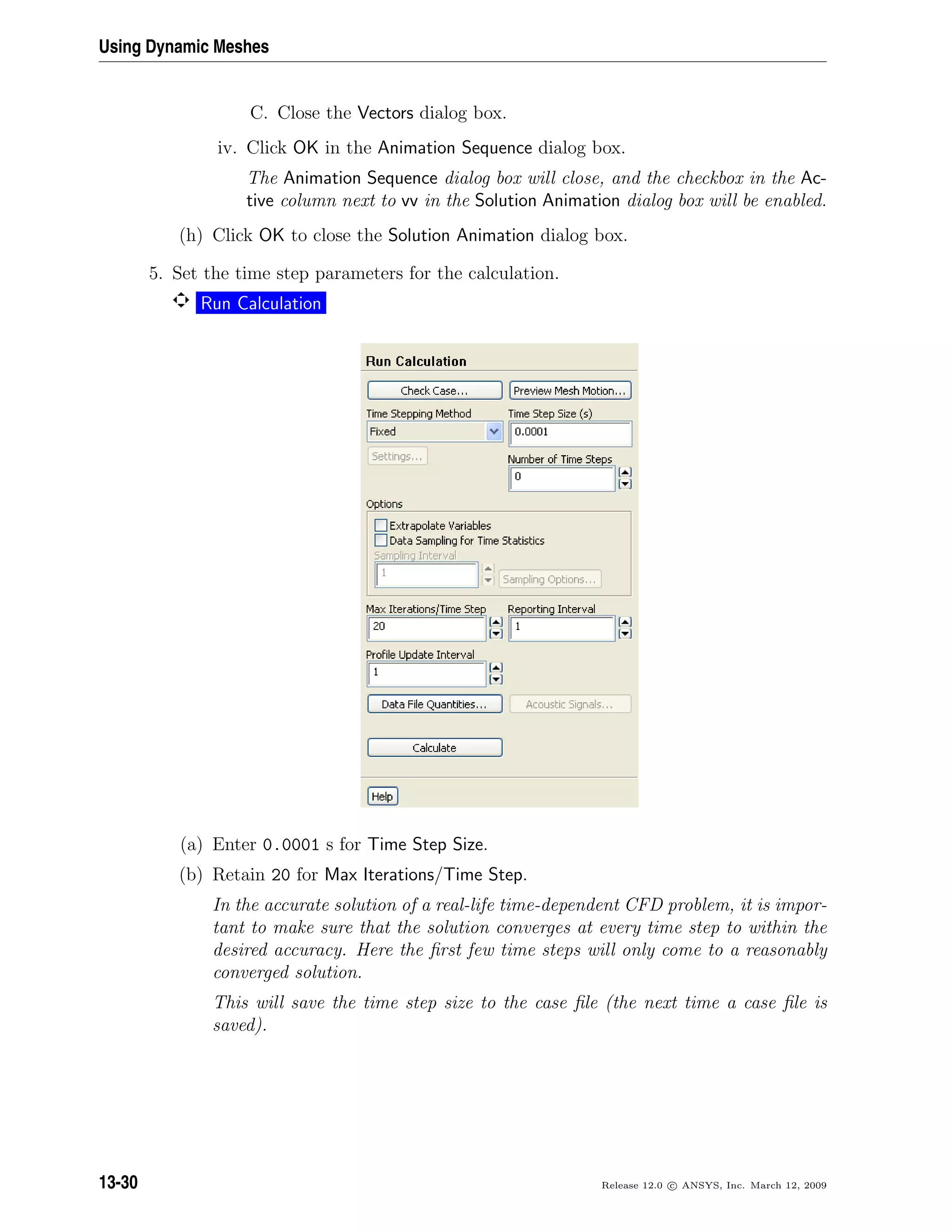 Using Dynamic Meshes
C. Close the Vectors dialog box.
iv. Click OK in the Animation Sequence dialog box.
The Animation Sequence dialog box will close, and the checkbox in the Ac-
tive column next to vv in the Solution Animation dialog box will be enabled.
(h) Click OK to close the Solution Animation dialog box.
5. Set the time step parameters for the calculation.
Run Calculation
(a) Enter 0.0001 s for Time Step Size.
(b) Retain 20 for Max Iterations/Time Step.
In the accurate solution of a real-life time-dependent CFD problem, it is impor-
tant to make sure that the solution converges at every time step to within the
desired accuracy. Here the ﬁrst few time steps will only come to a reasonably
converged solution.
This will save the time step size to the case ﬁle (the next time a case ﬁle is
saved).
13-30 Release 12.0 c ANSYS, Inc. March 12, 2009
 