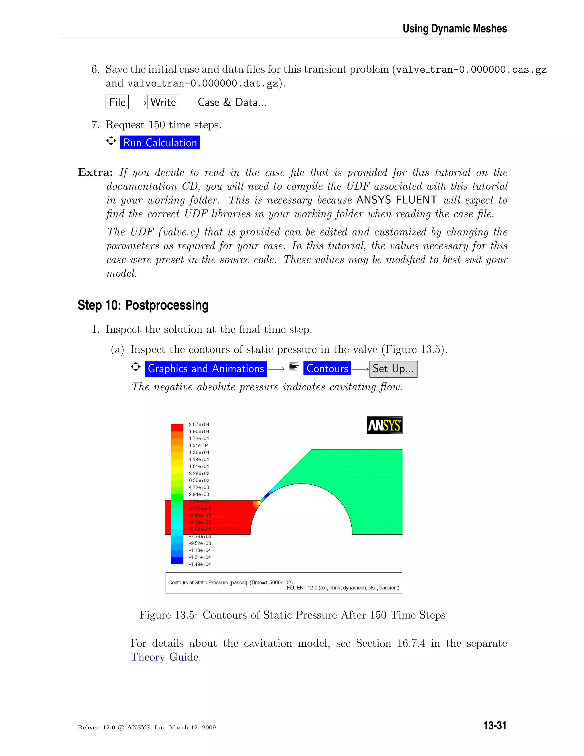 Using Dynamic Meshes
6. Save the initial case and data ﬁles for this transient problem (valve tran-0.000000.cas.gz
and valve tran-0.000000.dat.gz).
File −→ Write −→Case  Data...
7. Request 150 time steps.
Run Calculation
Extra: If you decide to read in the case ﬁle that is provided for this tutorial on the
documentation CD, you will need to compile the UDF associated with this tutorial
in your working folder. This is necessary because ANSYS FLUENT will expect to
ﬁnd the correct UDF libraries in your working folder when reading the case ﬁle.
The UDF (valve.c) that is provided can be edited and customized by changing the
parameters as required for your case. In this tutorial, the values necessary for this
case were preset in the source code. These values may be modiﬁed to best suit your
model.
Step 10: Postprocessing
1. Inspect the solution at the ﬁnal time step.
(a) Inspect the contours of static pressure in the valve (Figure 13.5).
Graphics and Animations −→ Contours −→ Set Up...
The negative absolute pressure indicates cavitating ﬂow.
Figure 13.5: Contours of Static Pressure After 150 Time Steps
For details about the cavitation model, see Section 16.7.4 in the separate
Theory Guide.
Release 12.0 c ANSYS, Inc. March 12, 2009 13-31
 