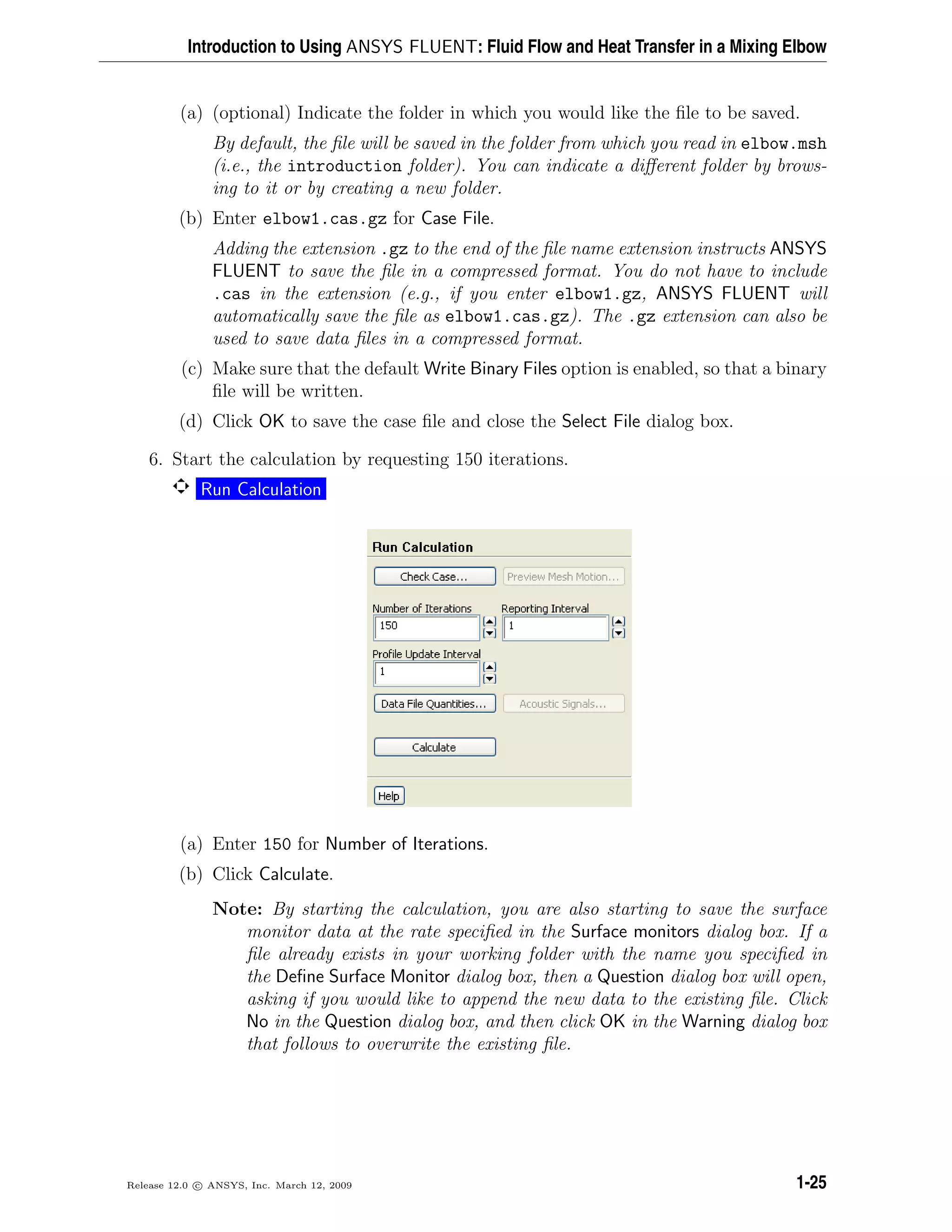 Introduction to Using ANSYS FLUENT: Fluid Flow and Heat Transfer in a Mixing Elbow
(a) (optional) Indicate the folder in which you would like the ﬁle to be saved.
By default, the ﬁle will be saved in the folder from which you read in elbow.msh
(i.e., the introduction folder). You can indicate a diﬀerent folder by brows-
ing to it or by creating a new folder.
(b) Enter elbow1.cas.gz for Case File.
Adding the extension .gz to the end of the ﬁle name extension instructs ANSYS
FLUENT to save the ﬁle in a compressed format. You do not have to include
.cas in the extension (e.g., if you enter elbow1.gz, ANSYS FLUENT will
automatically save the ﬁle as elbow1.cas.gz). The .gz extension can also be
used to save data ﬁles in a compressed format.
(c) Make sure that the default Write Binary Files option is enabled, so that a binary
ﬁle will be written.
(d) Click OK to save the case ﬁle and close the Select File dialog box.
6. Start the calculation by requesting 150 iterations.
Run Calculation
(a) Enter 150 for Number of Iterations.
(b) Click Calculate.
Note: By starting the calculation, you are also starting to save the surface
monitor data at the rate speciﬁed in the Surface monitors dialog box. If a
ﬁle already exists in your working folder with the name you speciﬁed in
the Deﬁne Surface Monitor dialog box, then a Question dialog box will open,
asking if you would like to append the new data to the existing ﬁle. Click
No in the Question dialog box, and then click OK in the Warning dialog box
that follows to overwrite the existing ﬁle.
Release 12.0 c ANSYS, Inc. March 12, 2009 1-25
 