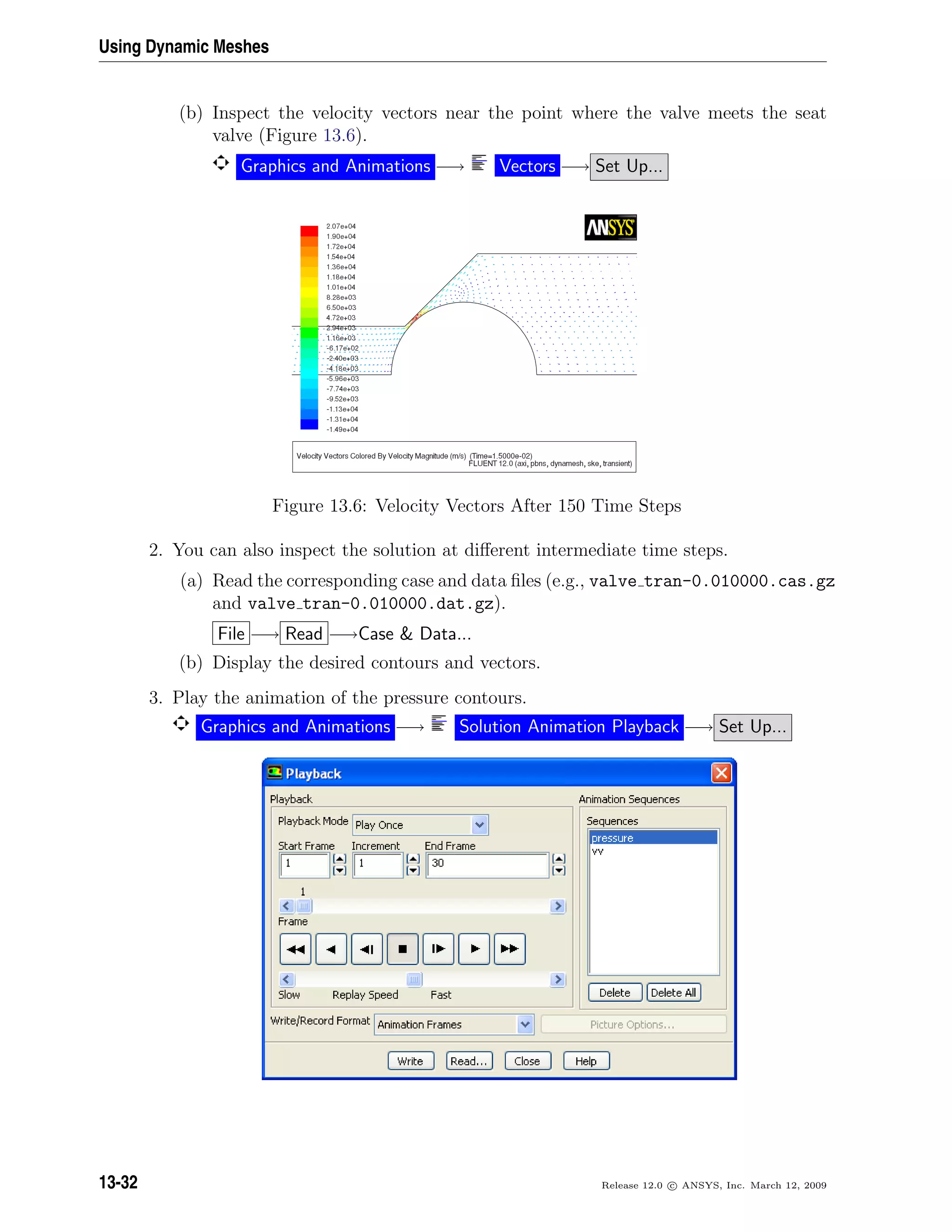 Using Dynamic Meshes
(b) Inspect the velocity vectors near the point where the valve meets the seat
valve (Figure 13.6).
Graphics and Animations −→ Vectors −→ Set Up...
Figure 13.6: Velocity Vectors After 150 Time Steps
2. You can also inspect the solution at diﬀerent intermediate time steps.
(a) Read the corresponding case and data ﬁles (e.g., valve tran-0.010000.cas.gz
and valve tran-0.010000.dat.gz).
File −→ Read −→Case  Data...
(b) Display the desired contours and vectors.
3. Play the animation of the pressure contours.
Graphics and Animations −→ Solution Animation Playback −→ Set Up...
13-32 Release 12.0 c ANSYS, Inc. March 12, 2009
 